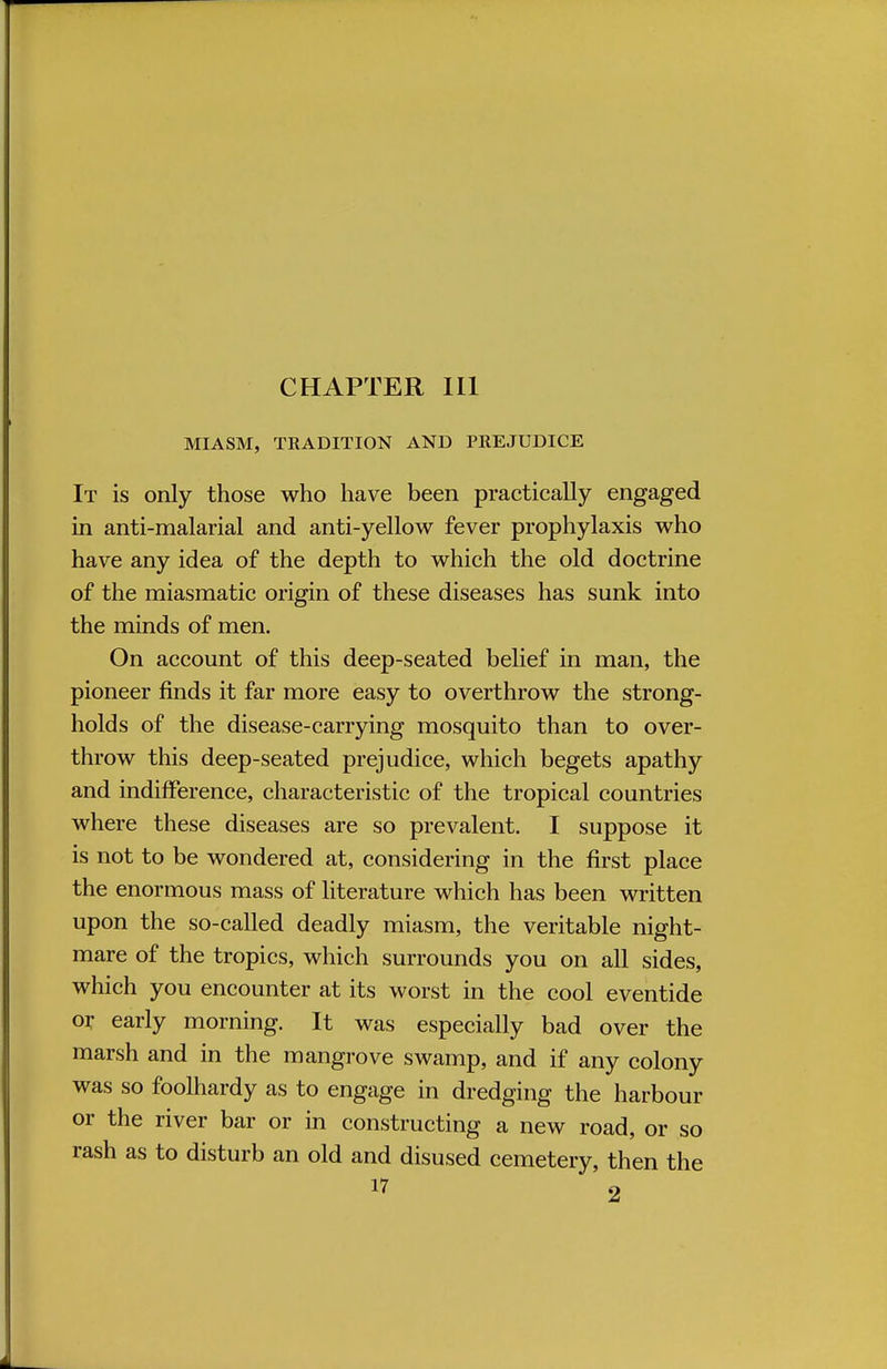 MIASM, TKADITION AND PREJUDICE It is only those who have been practically engaged in anti-malarial and anti-yellow fever prophylaxis who have any idea of the depth to which the old doctrine of the miasmatic origin of these diseases has sunk into the minds of men. On account of this deep-seated belief in man, the pioneer finds it far more easy to overthrow the strong- holds of the disease-carrying mosquito than to over- throw this deep-seated prejudice, which begets apathy and indifference, characteristic of the tropical countries where these diseases are so prevalent. I suppose it is not to be wondered at, considering in the first place the enormous mass of literature which has been written upon the so-called deadly miasm, the veritable night- mare of the tropics, which surrounds you on all sides, which you encounter at its worst in the cool eventide or early morning. It was especially bad over the marsh and in the mangrove swamp, and if any colony was so foolhardy as to engage in dredging the harbour or the river bar or in constructing a new road, or so rash as to disturb an old and disused cemetery, then the