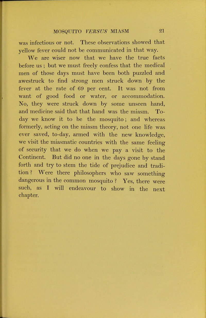 MOSQUITO VERSUS MIASM was infectious or not. These observations showed that yellow fever could not be communicated in that way. We are wiser now that we have the true facts before us ; but we must freely confess that the medical men of those days must have been both puzzled and awestruck to find strong men struck down by the fever at the rate of 69 per cent. It was not from want of good food or water, or accommodation. No, they were struck down by some unseen hand, and medicine said that that hand was the miasm. To- day we know it to be the mosquito; and whereas formerly, acting on the miasm theory, not one life was ever saved, to-day, armed with the new knowledge, we visit the miasmatic countries with the same feeling of security that we do when we pay a visit to the Continent. But did no one in the days gone by stand forth and try to stem the tide of prejudice and tradi- tion ? Were there philosophers who saw something dangerous in the common mosquito ? Yes, there were such, as I will endeavour to show in the next chapter.