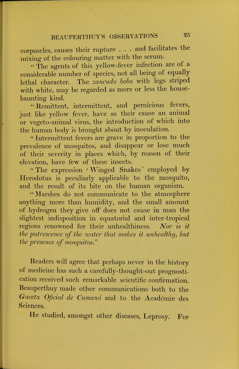 BEAUPERTHUY'S OBSERVATIONS corpuscles, causes their rupture . . . and facilitates the mixing of the colouring matter with the serum.  The agents of this yellow-fever infection are of a considerable number of species, not all being of equally lethal character. The zancudo bobo with legs striped with white, may be regarded as more or less the house- haunting kind. Remittent, intermittent, and pernicious fevers, just like yellow fever, have as their cause an animal or vegeto-animal virus, the introduction of which into the human body is brought about by inoculation.  Intermittent fevers are grave in proportion to the prevalence of mosquitos, and disappear or lose much of their severity in places which, by reason of their elevation, have few of these insects.  The expression ' Winged Snakes' employed by Herodotus is peculiarly applicable to the mosquito, and the result of its bite on the human organism.  Marshes do not communicate to the atmosphere anything more than humidity, and the small amount of hydrogen they give off does not cause in man the slightest indisposition in equatorial and inter-tropical regions renowned for their unhealthiness. Nor is it the putrescence of the water that makes it unhealthy, but the presence of mosquitos Readers will agree that perhaps never in the history of medicine has such a carefully-thought-out prognosti- cation received such remarkable scientific confirmation. Beauperthuy made other communications both to the Gaceta Oficial de Cumand and to the Academie des Sciences. He studied, amongst other diseases, Leprosy. For