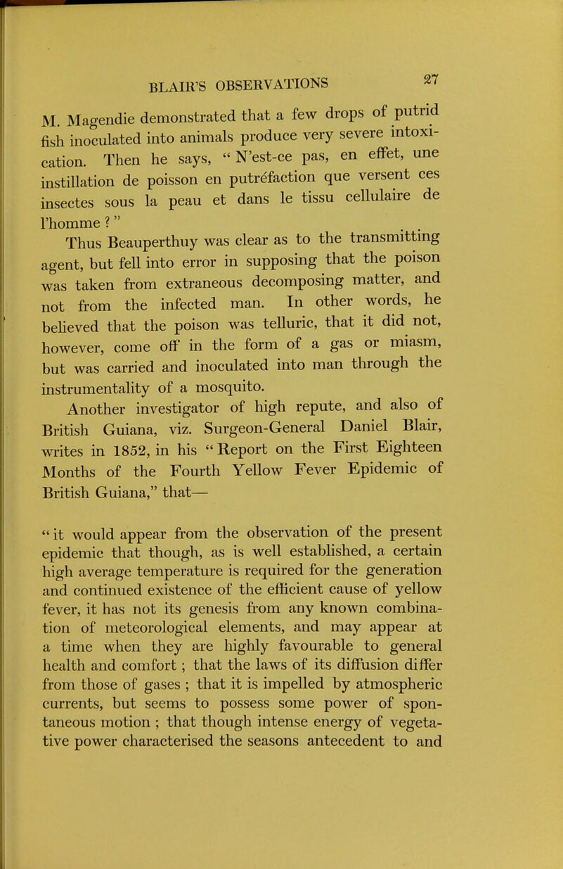 M. Magendie demonstrated that a few drops of putrid fish inoculated into animals produce very severe intoxi- cation. Then he says,  N'est-ce pas, en effet, une instillation de poisson en putrefaction que versent ces insectes sous la peau et dans le tissu cellulaire de l'homme ? Thus Beauperthuy was clear as to the transmitting agent, but feU into error in supposing that the poison was taken from extraneous decomposing matter, and not from the infected man. In other words, he believed that the poison was telluric, that it did not, however, come off in the form of a gas or miasm, but was carried and inoculated into man through the instrumentality of a mosquito. Another investigator of high repute, and also of British Guiana, viz. Surgeon-General Daniel Blair, writes in 1852, in his Report on the First Eighteen Months of the Fourth Yellow Fever Epidemic of British Guiana, that—  it would appear from the observation of the present epidemic that though, as is well established, a certain high average temperature is required for the generation and continued existence of the efficient cause of yellow fever, it has not its genesis from any known combina- tion of meteorological elements, and may appear at a time when they are highly favourable to general health and comfort; that the laws of its diffusion differ from those of gases ; that it is impelled by atmospheric currents, but seems to possess some power of spon- taneous motion ; that though intense energy of vegeta- tive power characterised the seasons antecedent to and