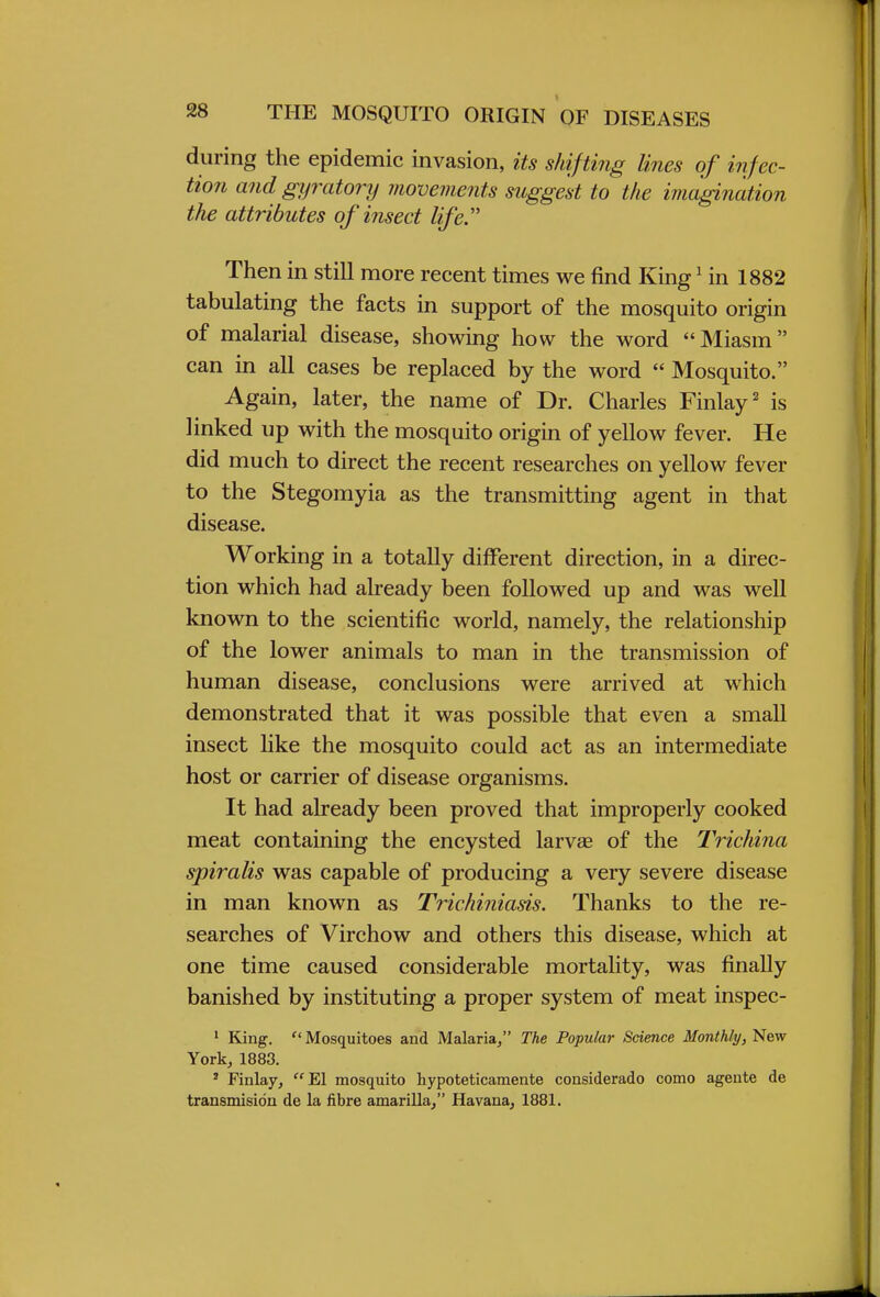 during the epidemic invasion, its shifting lines of infec- tion and gyratory movements suggest to the imagination the attributes of insect life. Then in still more recent times we find King1 in 1882 tabulating the facts in support of the mosquito origin of malarial disease, showing how the word Miasm can in all cases be replaced by the word  Mosquito. Again, later, the name of Dr. Charles Finlay2 is linked up with the mosquito origin of yellow fever. He did much to direct the recent researches on yellow fever to the Stegomyia as the transmitting agent in that disease. Working in a totally different direction, in a direc- tion which had already been followed up and was well known to the scientific world, namely, the relationship of the lower animals to man in the transmission of human disease, conclusions were arrived at which demonstrated that it was possible that even a small insect like the mosquito could act as an intermediate host or carrier of disease organisms. It had already been proved that improperly cooked meat containing the encysted larvae of the Trichina spiralis was capable of producing a very severe disease in man known as Trichiniasis. Thanks to the re- searches of Virchow and others this disease, which at one time caused considerable mortality, was finally banished by instituting a proper system of meat inspec- 1 King. ''Mosquitoes and Malaria, The Popular Science Monthly, New York, 1883. ' Finlay, El mosquito hypoteticamente considerado como agente de transmisidn de la fibre amarilla, Havana, 1881.