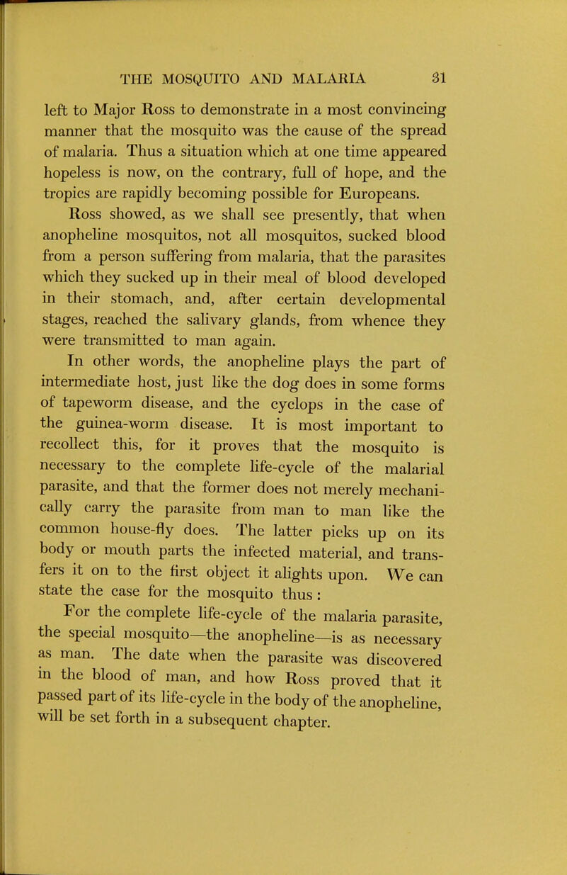 THE MOSQUITO AND MALARIA SI left to Major Ross to demonstrate in a most convincing manner that the mosquito was the cause of the spread of malaria. Thus a situation which at one time appeared hopeless is now, on the contrary, full of hope, and the tropics are rapidly becoming possible for Europeans. Ross showed, as we shall see presently, that when anopheline mosquitos, not all mosquitos, sucked blood from a person suffering from malaria, that the parasites which they sucked up in their meal of blood developed in their stomach, and, after certain developmental stages, reached the salivary glands, from whence they were transmitted to man again. In other words, the anopheline plays the part of intermediate host, just like the dog does in some forms of tapeworm disease, and the cyclops in the case of the guinea-worm disease. It is most important to recollect this, for it proves that the mosquito is necessary to the complete life-cycle of the malarial parasite, and that the former does not merely mechani- cally carry the parasite from man to man like the common house-fly does. The latter picks up on its body or mouth parts the infected material, and trans- fers it on to the first object it alights upon. We can state the case for the mosquito thus : For the complete life-cycle of the malaria parasite, the special mosquito—the anopheline—is as necessary as man. The date when the parasite was discovered in the blood of man, and how Ross proved that it passed part of its life-cycle in the body of the anopheline, will be set forth in a subsequent chapter.