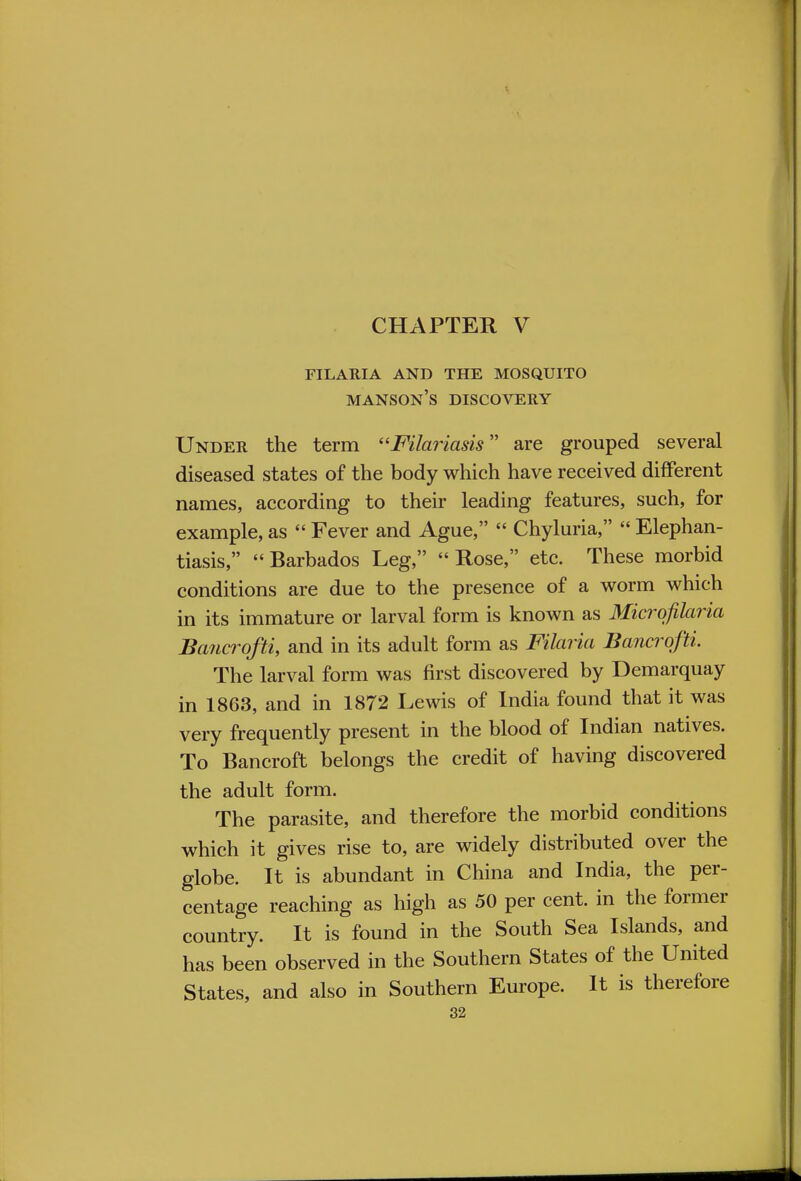 CHAPTER V FILARIA AND THE MOSQUITO manson's DISCOVERY Under the term Fila?iasis are grouped several diseased states of the body which have received different names, according to their leading features, such, for example, as  Fever and Ague,  Chyluria,  Elephan- tiasis,  Barbados Leg,  Rose, etc. These morbid conditions are due to the presence of a worm which in its immature or larval form is known as Microfilaria Bancrofts and in its adult form as Filaria Bancrqfti. The larval form was first discovered by Demarquay in 1863, and in 1872 Lewis of India found that it was very frequently present in the blood of Indian natives. To Bancroft belongs the credit of having discovered the adult form. The parasite, and therefore the morbid conditions which it gives rise to, are widely distributed over the globe. It is abundant in China and India, the per- centage reaching as high as 50 per cent, in the former country. It is found in the South Sea Islands, and has been observed in the Southern States of the United States, and also in Southern Europe. It is therefore