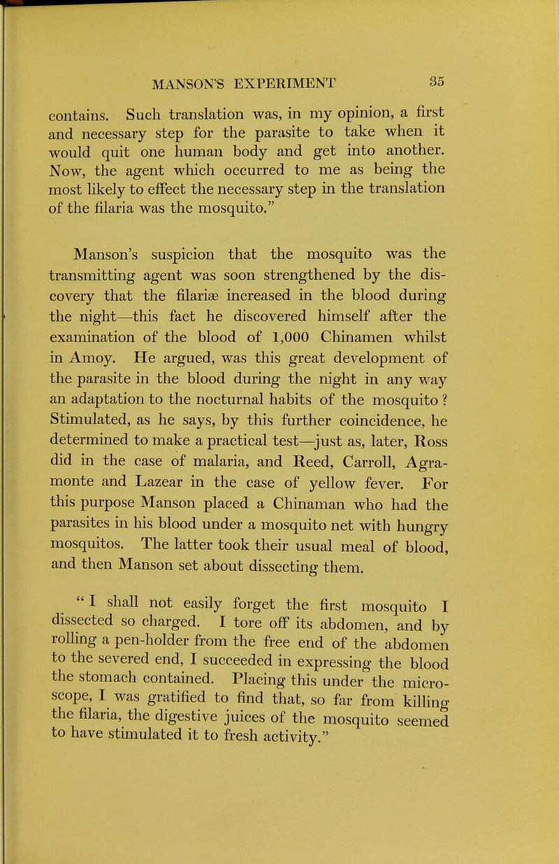 contains. Such translation was, in my opinion, a first and necessary step for the parasite to take when it would quit one human body and get into another. Now, the agent which occurred to me as being the most likely to effect the necessary step in the translation of the filaria was the mosquito. Manson's suspicion that the mosquito was the transmitting agent was soon strengthened by the dis- covery that the fllariae increased in the blood during the night—this fact he discovered himself after the examination of the blood of 1,000 Chinamen whilst in Amoy. He argued, was this great development of the parasite in the blood during the night in any way an adaptation to the nocturnal habits of the mosquito ? Stimulated, as he says, by this further coincidence, he determined to make a practical test—just as, later, Ross did in the case of malaria, and Reed, Carroll, Agra- monte and Lazear in the case of yellow fever. For this purpose Manson placed a Chinaman who had the parasites in his blood under a mosquito net with hungry mosquitos. The latter took their usual meal of blood, and then Manson set about dissecting them. I shall not easily forget the first mosquito I dissected so charged. I tore off its abdomen, and by rolling a pen-holder from the free end of the abdomen to the severed end, I succeeded in expressing the blood the stomach contained. Placing this under the micro- scope, I was gratified to find that, so far from killing the filaria, the digestive juices of the mosquito seemed to have stimulated it to fresh activity.