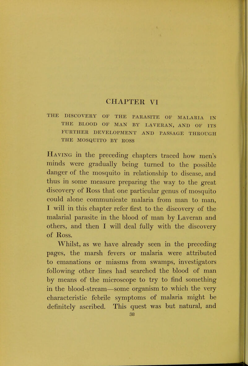 CHAPTER VI THE DISCOVERY OF THE PARASITE OF MALARIA IN THE BLOOD OF MAN BY LAVERAN, AND OF ITS FURTHER DEVELOPMENT AND PASSAGE THROUGH THE MOSQUITO BY ROSS Having in the preceding chapters traced how men's minds were gradually being turned to the possible danger of the mosquito in relationship to disease, and thus in some measure preparing the way to the great discovery of Ross that one particular genus of mosquito could alone communicate malaria from man to man, I will in this chapter refer first to the discovery of the malarial parasite in the blood of man by Laveran and others, and then I will deal fully with the discovery of Ross. Whilst, as we have already seen in the preceding pages, the marsh fevers or malaria were attributed to emanations or miasms from swamps, investigators following other lines had searched the blood of man by means of the microscope to try to find something in the blood-stream—some organism to which the very characteristic febrile symptoms of malaria might be definitely ascribed. This quest was but natural, and