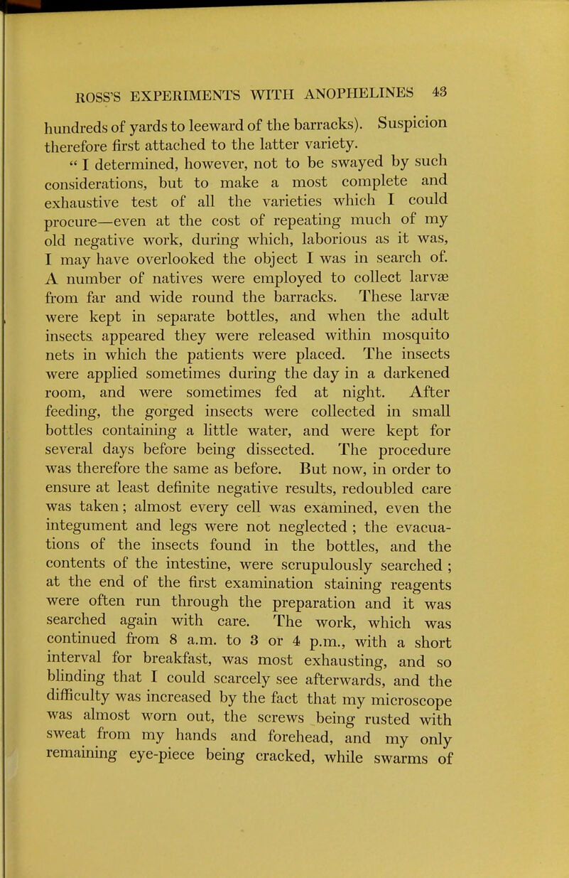 ROSS'S EXPERIMENTS WITH ANOPHELINES 43 hundreds of yards to leeward of the barracks). Suspicion therefore first attached to the latter variety.  I determined, however, not to be swayed by such considerations, but to make a most complete and exhaustive test of all the varieties which I could procure—even at the cost of repeating much of my old negative work, during which, laborious as it was, I may have overlooked the object I was in search of. A number of natives were employed to collect larvse from far and wide round the barracks. These larvae were kept in separate bottles, and when the adult insects appeared they were released within mosquito nets in which the patients were placed. The insects were applied sometimes during the day in a darkened room, and were sometimes fed at night. After feeding, the gorged insects were collected in small bottles containing a little water, and were kept for several days before being dissected. The procedure was therefore the same as before. But now, in order to ensure at least definite negative results, redoubled care was taken; almost every cell was examined, even the integument and legs were not neglected ; the evacua- tions of the insects found in the bottles, and the contents of the intestine, were scrupulously searched ; at the end of the first examination staining reagents were often run through the preparation and it was searched again with care. The work, which was continued from 8 a.m. to 3 or 4 p.m., with a short interval for breakfast, was most exhausting, and so blinding that I could scarcely see afterwards, and the difficulty was increased by the fact that my microscope was almost worn out, the screws being rusted with sweat from my hands and forehead, and my only remaining eye-piece being cracked, while swarms of