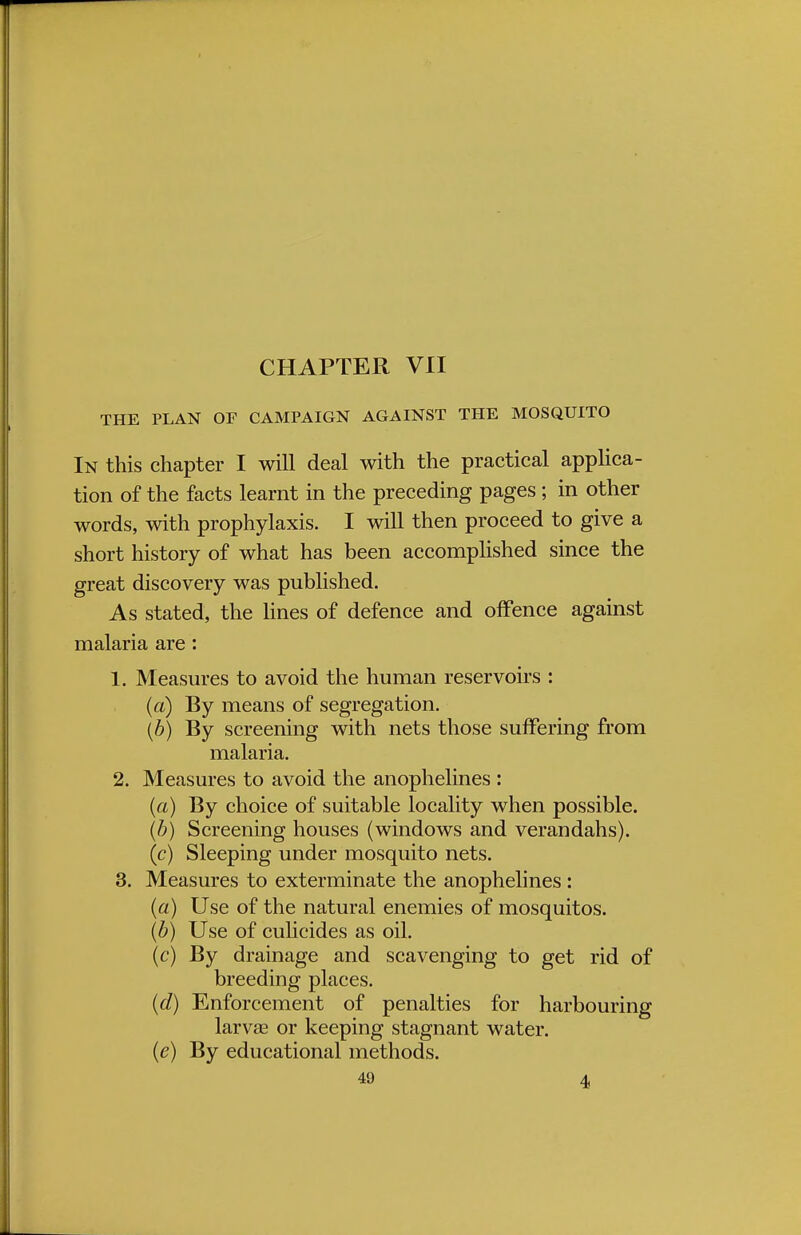 CHAPTER VII THE PLAN OF CAMPAIGN AGAINST THE MOSQUITO In this chapter I will deal with the practical applica- tion of the facts learnt in the preceding pages ; in other words, with prophylaxis. I will then proceed to give a short history of what has been accomplished since the great discovery was published. As stated, the lines of defence and offence against malaria are : 1. Measures to avoid the human reservoirs : (a) By means of segregation. {b) By screening with nets those suffering from malaria. 2. Measures to avoid the anophelines : (a) By choice of suitable locality when possible. (b) Screening houses (windows and verandahs). (c) Sleeping under mosquito nets. 3. Measures to exterminate the anophelines : (a) Use of the natural enemies of mosquitos. (b) Use of culicides as oil. (c) By drainage and scavenging to get rid of breeding places. (d) Enforcement of penalties for harbouring larvae or keeping stagnant water. (e) By educational methods.
