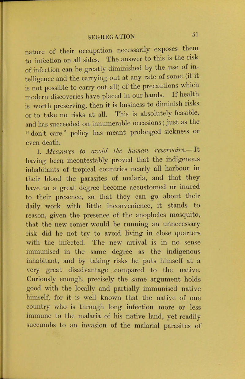 nature of their occupation necessarily exposes them to infection on all sides. The answer to this is the risk of infection can be greatly diminished by the use of in- telligence and the carrying out at any rate of some (if it is not possible to carry out all) of the precautions which modern discoveries have placed in our hands. If health is worth preserving, then it is business to diminish risks or to take no risks at all. This is absolutely feasible, and has succeeded on innumerable occasions ; just as the  don't care policy has meant prolonged sickness or even death. 1. Measures to avoid the human reservoirs.—It having been incontestably proved that the indigenous inhabitants of tropical countries nearly all harbour in their blood the parasites of malaria, and that they have to a great degree become accustomed or inured to their presence, so that they can go about their daily work with little inconvenience, it stands to reason, given the presence of the anopheles mosquito, that the new-comer would be running an unnecessary risk did he not try to avoid living in close quarters with the infected. The new arrival is in no sense immunised in the same degree as the indigenous inhabitant, and by taking risks he puts himself at a very great disadvantage compared to the native. Curiously enough, precisely the same argument holds good with the locally and partially immunised native himself, for it is well known that the native of one country who is through long infection more or less immune to the malaria of his native land, yet readily succumbs to an invasion of the malarial parasites of
