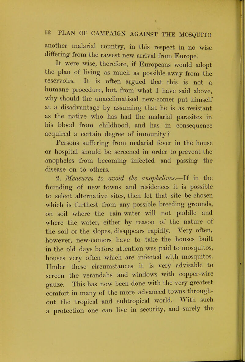 another malarial country, in this respect in no wise differing from the rawest new arrival from Europe. It were wise, therefore, if Europeans would adopt the plan of living as much as possible away from the reservoirs. It is often argued that this is not a humane procedure, but, from what I have said above, why should the unacclimatised new-comer put himself at a disadvantage by assuming that he is as resistant as the native who has had the malarial parasites in his blood from childhood, and has in consequence acquired a certain degree of immunity? Persons suffering from malarial fever in the house or hospital should be screened in order to prevent the anopheles from becoming infected and passing the disease on to others. 2. Measures to avoid the anophelines.—If in the founding of new towns and residences it is possible to select alternative sites, then let that site be chosen which is furthest from any possible breeding grounds, on soil where the rain-water will not puddle and where the water, either by reason of the nature of the soil or the slopes, disappears rapidly. Very often, however, new-comers have to take the houses built in the old days before attention was paid to mosquitos, houses very often which are infected with mosquitos. Under these circumstances it is very advisable to screen the verandahs and windows with copper-wire gauze. This has now been done with the very greatest comfort in many of the more advanced towns through- out the tropical and subtropical world. With such a protection one can live in security, and surely the