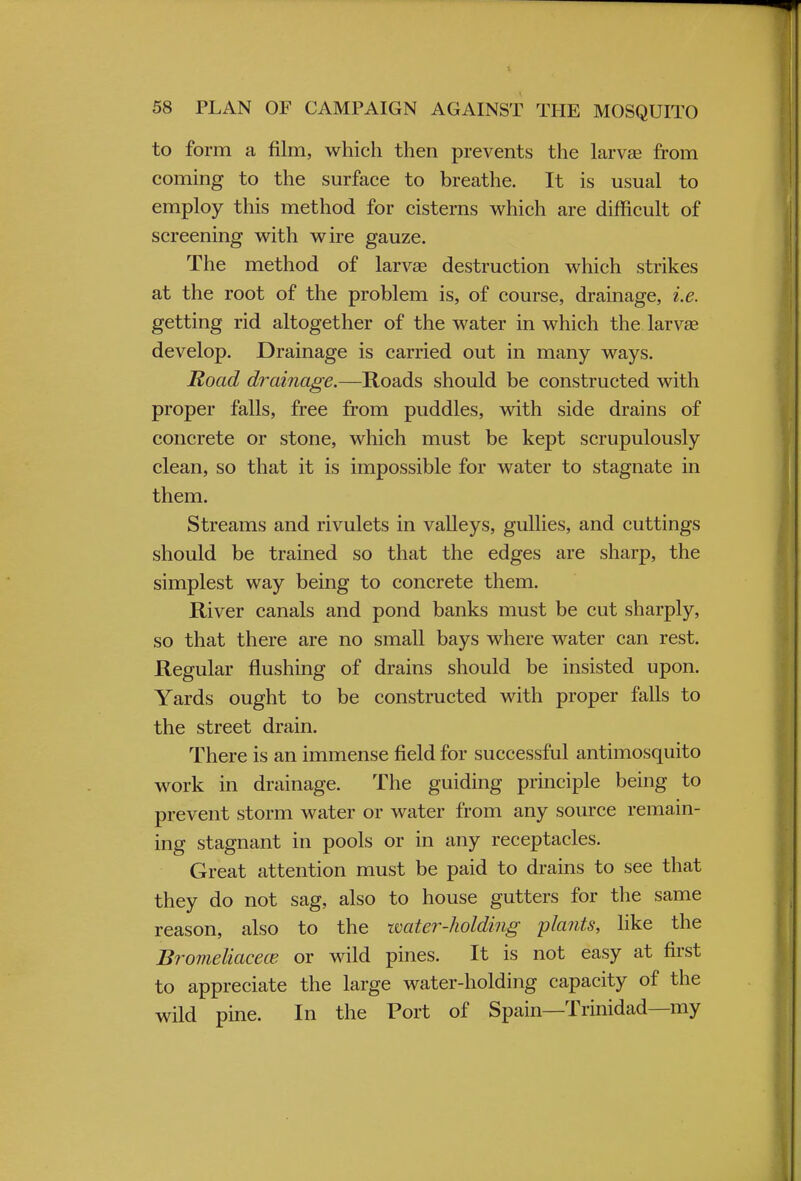 to form a film, which then prevents the larvae from coming to the surface to breathe. It is usual to employ this method for cisterns which are difficult of screening with wire gauze. The method of larva? destruction which strikes at the root of the problem is, of course, drainage, i.e. getting rid altogether of the water in which the larvae develop. Drainage is carried out in many ways. Road drainage.—Roads should be constructed with proper falls, free from puddles, with side drains of concrete or stone, which must be kept scrupulously clean, so that it is impossible for water to stagnate in them. Streams and rivulets in valleys, gullies, and cuttings should be trained so that the edges are sharp, the simplest way being to concrete them. River canals and pond banks must be cut sharply, so that there are no small bays where water can rest. Regular flushing of drains should be insisted upon. Yards ought to be constructed with proper falls to the street drain. There is an immense field for successful antimosquito work in drainage. The guiding principle being to prevent storm water or water from any source remain- ing stagnant in pools or in any receptacles. Great attention must be paid to drains to see that they do not sag, also to house gutters for the same reason, also to the water-holding plants, like the Bromeliacece or wild pines. It is not easy at first to appreciate the large water-holding capacity of the wild pine. In the Port of Spain—Trinidad—my