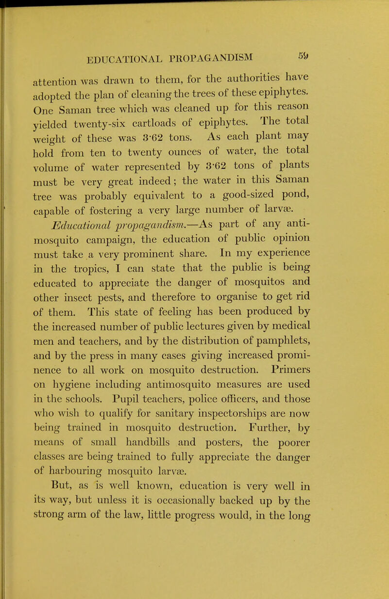 attention was drawn to them, for the authorities have adopted the plan of cleaning the trees of these epiphytes. One Saman tree which was cleaned up for this reason yielded twenty-six cartloads of epiphytes. The total weight of these was 3-62 tons. As each plant may hold from ten to twenty ounces of water, the total volume of water represented by 3-62 tons of plants must be very great indeed; the water in this Saman tree was probably equivalent to a good-sized pond, capable of fostering a very large number of larva?. Educational propagandism.—As part of any anti- mosquito campaign, the education of public opinion must take a very prominent share. In my experience in the tropics, I can state that the public is being educated to appreciate the danger of mosquitos and other insect pests, and therefore to organise to get rid of them. This state of feeling has been produced by the increased number of public lectures given by medical men and teachers, and by the distribution of pamphlets, and by the press in many cases giving increased promi- nence to all work on mosquito destruction. Primers on hygiene including antimosquito measures are used in the schools. Pupil teachers, police officers, and those who wish to qualify for sanitary inspectorships are now being trained in mosquito destruction. Further, by means of small handbills and posters, the poorer classes are being trained to fully appreciate the danger of harbouring mosquito larvaB. But, as is well known, education is very well in its way, but unless it is occasionally backed up by the strong arm of the law, little progress would, in the long