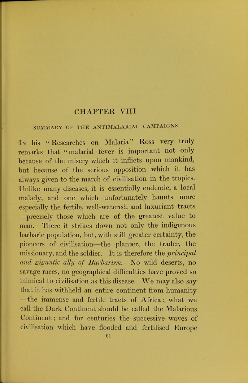 CHAPTER VIII SUMMARY OF THE ANTIMALARIAL CAMPAIGNS In his Researches on Malaria Ross very truly remarks that malarial fever is important not only because of the misery which it inflicts upon mankind, but because of the serious opposition which it has always given to the march of civilisation in the tropics. Unlike many diseases, it is essentially endemic, a local malady, and one which unfortunately haunts more especially the fertile, well-watered, and luxuriant tracts —precisely those which are of the greatest value to man. There it strikes down not only the indigenous barbaric population, but, with still greater certainty, the pioneers of civilisation—the planter, the trader, the missionary, and the soldier. It is therefore the principal and gigantic ally of Barbarism. No wild deserts, no savage races, no geographical difficulties have proved so inimical to civilisation as this disease. We may also say that it has withheld an entire continent from humanity —the immense and fertile tracts of Africa ; what we call the Dark Continent should be called the Malarious Continent; and for centuries the successive waves of civilisation which have flooded and fertilised Europe Gl