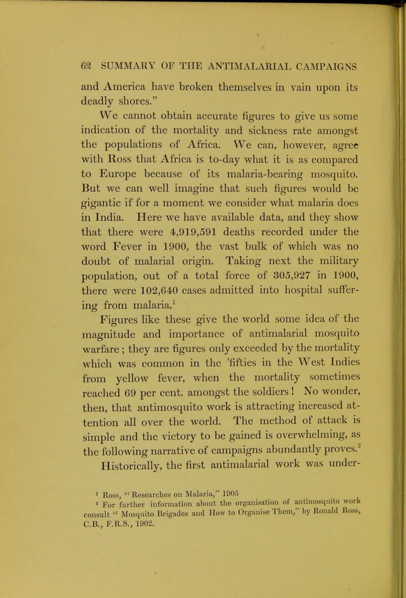 and America have broken themselves in vain upon its deadly shores. We cannot obtain accurate figures to give us some indication of the mortality and sickness rate amongst the populations of Africa. We can, however, agree with Ross that Africa is to-day what it is as compared to Europe because of its malaria-bearing mosquito. But we can well imagine that such figures would be gigantic if for a moment we consider what malaria does in India. Here we have available data, and they show that there were 4,919,591 deaths recorded under the word Fever in 1900, the vast bulk of which was no doubt of malarial origin. Taking next the military population, out of a total force of 305,927 in 1900, there were 102,640 cases admitted into hospital suffer- ing from malaria.1 Figures like these give the world some idea of the magnitude and importance of antimalarial mosquito warfare ; they are figures only exceeded by the mortality which was common in the 'fifties in the West Indies from yellow fever, when the mortality sometimes reached 69 per cent, amongst the soldiers I No wonder, then, that antimosquito work is attracting increased at- tention all over the world. The method of attack is simple and the victory to be gained is overwhelming, as the following narrative of campaigns abundantly proves.2 Historically, the first antimalarial work was under- 1 Ross, Researches on Malaria, 1905 2 For further information ahout the organisation of antimosquito work consult  Mosquito Brigades and How to Organise Them, by Ronald Ross, C.B., F.R.S., 1902.