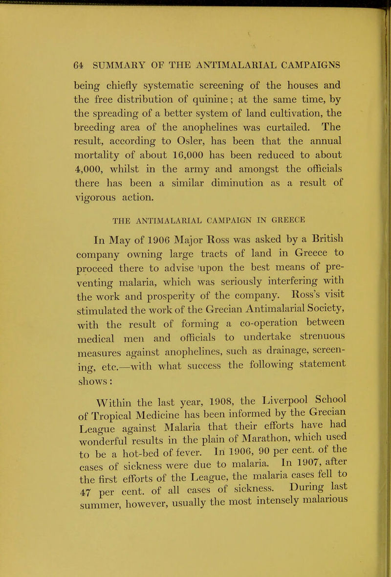 being chiefly systematic screening of the houses and the free distribution of quinine; at the same time, by the spreading of a better system of land cultivation, the breeding area of the anophelines was curtailed. The result, according to Osier, has been that the annual mortality of about 16,000 has been reduced to about 4,000, whilst in the army and amongst the officials there has been a similar diminution as a result of vigorous action. THE ANTIMALARIAL CAMPAIGN IN GREECE In May of 1906 Major Ross was asked by a British company owning large tracts of land in Greece to proceed there to advise 'upon the best means of pre- venting malaria, which was seriously interfering with the work and prosperity of the company. Ross's visit stimulated the work of the Grecian Antimalarial Society, with the result of forming a co-operation between medical men and officials to undertake strenuous measures against anophelines, such as drainage, screen- ing, etc.—with what success the following statement shows: Within the last year, 1908, the Liverpool School of Tropical Medicine has been informed by the Grecian League against Malaria that their efforts have had wonderful results in the plain of Marathon, which used to be a hot-bed of fever. In 1906, 90 per cent, of the cases of sickness were due to malaria. In 1907, after the first efforts of the League, the malaria cases fell to 47 per cent, of all cases of sickness. During last summer, however, usually the most intensely malarious