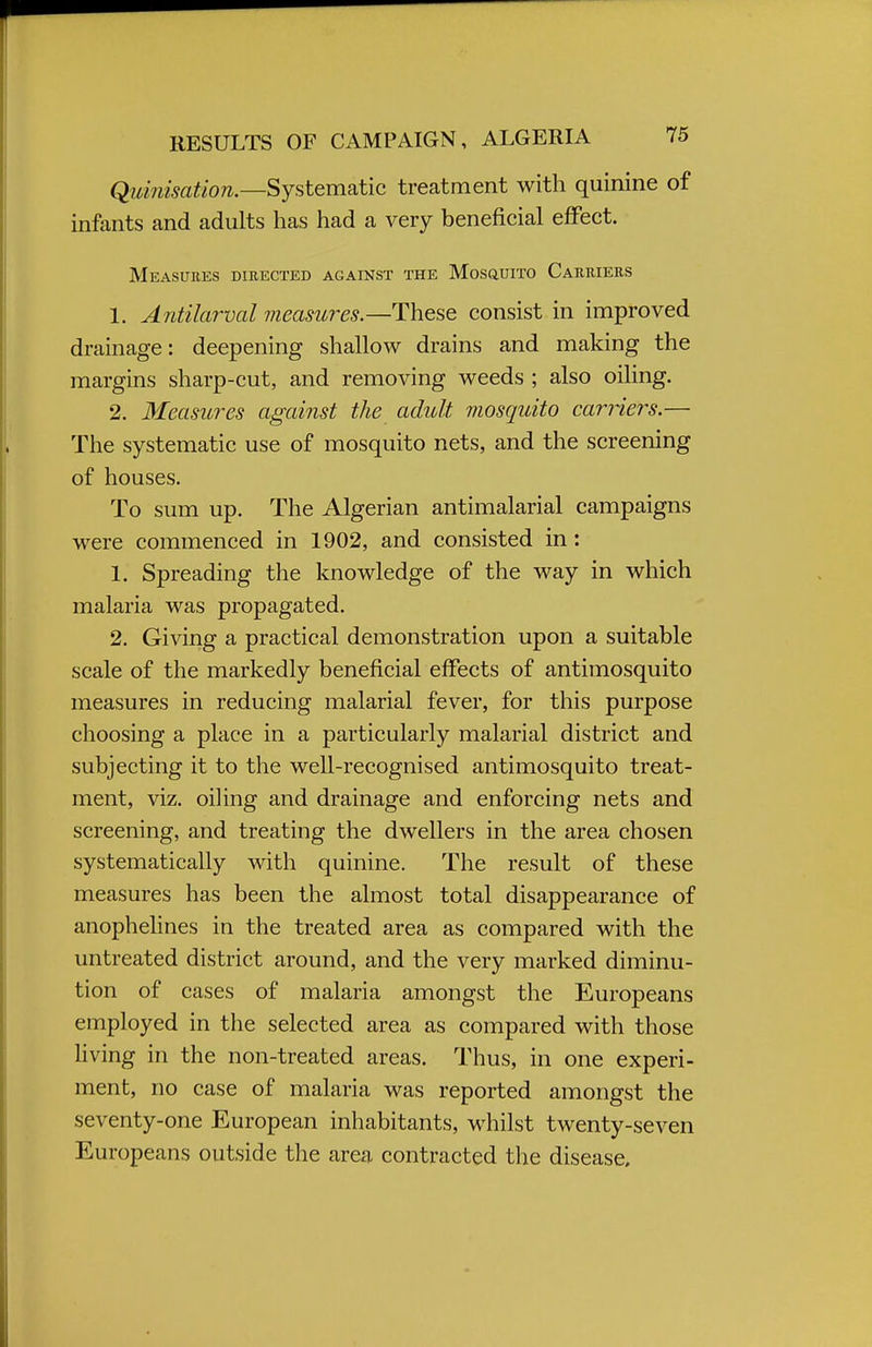 Quinisation.—Systematic treatment with quinine of infants and adults has had a very beneficial effect. Measures directed against the Mosquito Carriers 1. Antilarval measures.—These consist in improved drainage: deepening shallow drains and making the margins sharp-cut, and removing weeds ; also oiling. 2. Measures against the adult mosquito carriers.— The systematic use of mosquito nets, and the screening of houses. To sum up. The Algerian antimalarial campaigns were commenced in 1902, and consisted in : 1. Spreading the knowledge of the way in which malaria was propagated. 2. Giving a practical demonstration upon a suitable scale of the markedly beneficial effects of antimosquito measures in reducing malarial fever, for this purpose choosing a place in a particularly malarial district and subjecting it to the well-recognised antimosquito treat- ment, viz. oiling and drainage and enforcing nets and screening, and treating the dwellers in the area chosen systematically with quinine. The result of these measures has been the almost total disappearance of anophelines in the treated area as compared with the untreated district around, and the very marked diminu- tion of cases of malaria amongst the Europeans employed in the selected area as compared with those living in the non-treated areas. Thus, in one experi- ment, no case of malaria was reported amongst the seventy-one European inhabitants, whilst twenty-seven Europeans outside the area contracted the disease.