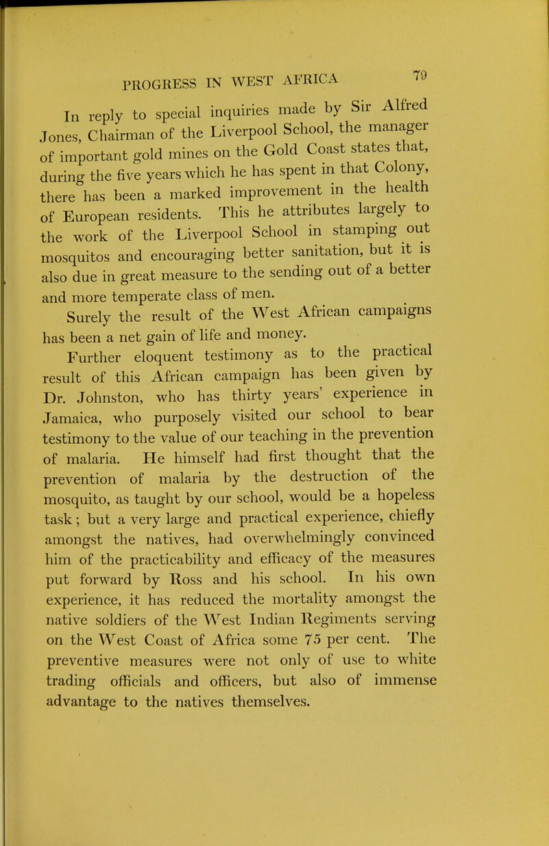 In reply to special inquiries made by Sir Alfred Jones, Chairman of the Liverpool School, the manager of important gold mines on the Gold Coast states that, during the five years which he has spent m that Colony, there has been a marked improvement in the health of European residents. This he attributes largely to the work of the Liverpool School in stamping out mosquitos and encouraging better sanitation, but it is also due in great measure to the sending out of a better and more temperate class of men. Surely the result of the West African campaigns has been a net gain of life and money. Further eloquent testimony as to the practical result of this African campaign has been given by Dr. Johnston, who has thirty years' experience in Jamaica, who purposely visited our school to bear testimony to the value of our teaching in the prevention of malaria. He himself had first thought that the prevention of malaria by the destruction of the mosquito, as taught by our school, would be a hopeless task; but a very large and practical experience, chiefly amongst the natives, had overwhelmingly convinced him of the practicability and efficacy of the measures put forward by Ross and his school. In his own experience, it has reduced the mortality amongst the native soldiers of the West Indian Regiments serving on the West Coast of Africa some 75 per cent. The preventive measures were not only of use to white trading officials and officers, but also of immense advantage to the natives themselves.