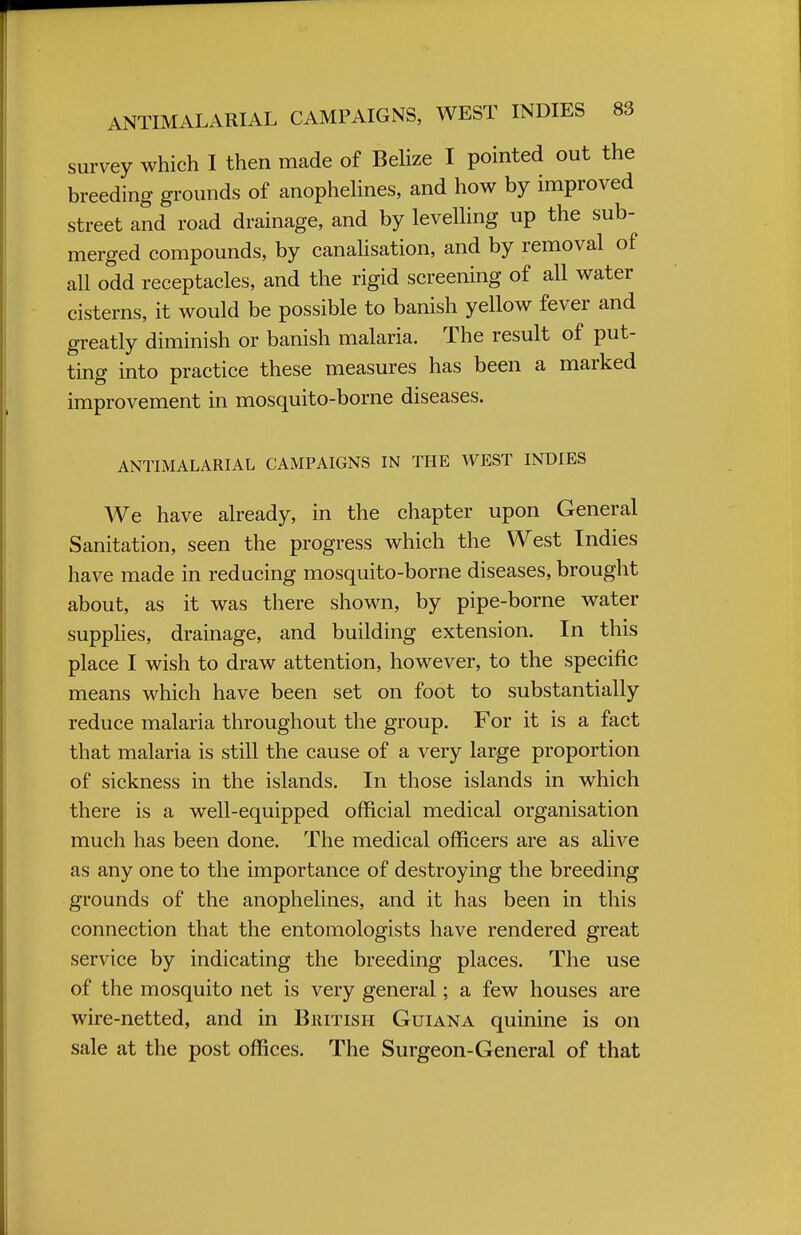 survey which I then made of Belize I pointed out the breeding grounds of anophelines, and how by improved street and road drainage, and by levelling up the sub- merged compounds, by canalisation, and by removal of all odd receptacles, and the rigid screening of all water cisterns, it would be possible to banish yellow fever and greatly diminish or banish malaria. The result of put- ting into practice these measures has been a marked improvement in mosquito-borne diseases. ANTIMALARIAL CAMPAIGNS IN THE WEST INDIES We have already, in the chapter upon General Sanitation, seen the progress which the West Indies have made in reducing mosquito-borne diseases, brought about, as it was there shown, by pipe-borne water supplies, drainage, and building extension. In this place I wish to draw attention, however, to the specific means which have been set on foot to substantially reduce malaria throughout the group. For it is a fact that malaria is still the cause of a very large proportion of sickness in the islands. In those islands in which there is a well-equipped official medical organisation much has been done. The medical officers are as alive as any one to the importance of destroying the breeding grounds of the anophelines, and it has been in this connection that the entomologists have rendered great service by indicating the breeding places. The use of the mosquito net is very general; a few houses are wire-netted, and in British Guiana quinine is on sale at the post offices. The Surgeon-General of that