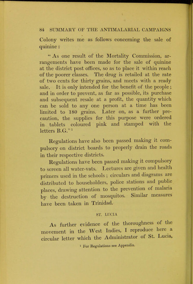 Colony writes me as follows concerning the sale of quinine :  As one result of the Mortality Commission, ar- rangements have been made for the sale of quinine at the district post offices, so as to place it within reach of the poorer classes. The drug is retailed at the rate of two cents for thirty grains, and meets with a ready sale. It is only intended for the benefit of the people; and in order to prevent, as far as possible, its purchase and subsequent resale at a profit, the quantity which can be sold to any one person at a time has been limited to 180 grains. Later on, as a further pre- caution, the supplies for this purpose were ordered in tablets coloured pink and stamped with the letters B.G.1 Regulations have also been passed making it com- pulsory on district boards to properly drain the roads in their respective districts. Regulations have been passed making it compulsory to screen all water-vats. Lectures are given and health primers used in the schools ; circulars and diagrams are distributed to householders, police stations and public places, drawing attention to the prevention of malaria by the destruction of mosquitos. Similar measures have been taken in Trinidad. ST. LUCIA As further evidence of the thoroughness of the movement in the West Indies, I reproduce here a circular letter which the Administrator of St. Lucia, 1 For Regulations see Appendix.