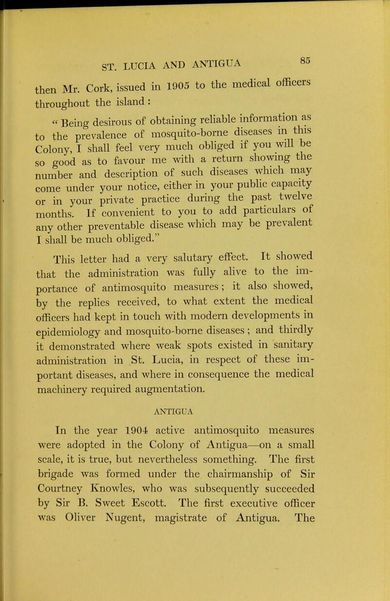 then Mr. Cork, issued in 1905 to the medical officers throughout the island : « Being desirous of obtaining reliable information as to the prevalence of mosquito-borne diseases in this Colony, I shall feel very much obliged if you will be so good as to favour me with a return showing the number and description of such diseases which may come under your notice, either in your public capacity or in your private practice during the past twelve months. If convenient to you to add particulars of any other preventable disease which may be prevalent I shall be much obliged. This letter had a very salutary effect. It showed that the administration was fully alive to the im- portance of antimosquito measures; it also showed, by the replies received, to what extent the medical officers had kept in touch with modern developments in epidemiology and mosquito-borne diseases ; and thirdly it demonstrated where weak spots existed in sanitary administration in St. Lucia, in respect of these im- portant diseases, and where in consequence the medical machinery required augmentation. ANTIGUA In the year 1904- active antimosquito measures were adopted in the Colony of Antigua—on a small scale, it is true, but nevertheless something. The first brigade was formed under the chairmanship of Sir Courtney Knowles, who was subsequently succeeded by Sir B. Sweet Escott. The first executive officer was Oliver Nugent, magistrate of Antigua. The
