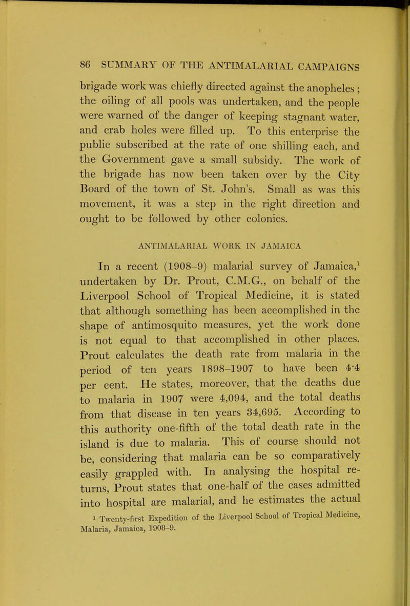 brigade work was chiefly directed against the anopheles ; the oiling of all pools was undertaken, and the people were warned of the danger of keeping stagnant water, and crab holes were filled up. To this enterprise the public subscribed at the rate of one shilling each, and the Government gave a small subsidy. The work of the brigade has now been taken over by the City Board of the town of St. John's. Small as was this movement, it was a step in the right direction and ought to be followed by other colonies. ANTIMALARIAL WORK IN JAMAICA In a recent (1908-9) malarial survey of Jamaica,1 undertaken by Dr. Prout, C.M.G., on behalf of the Liverpool School of Tropical Medicine, it is stated that although something has been accomplished in the shape of antimosquito measures, yet the work done is not equal to that accomplished in other places. Prout calculates the death rate from malaria in the period of ten years 1898-1907 to have been 4*4 per cent. He states, moreover, that the deaths due to malaria in 1907 were 4,094, and the total deaths from that disease in ten years 34,695. According to this authority one-fifth of the total death rate in the island is due to malaria. This of course should not be, considering that malaria can be so comparatively easily grappled with. In analysing the hospital re- turns, Prout states that one-half of the cases admitted into hospital are malarial, and he estimates the actual 1 Twenty-first Expedition of the Liverpool School of Tropical Medicine, Malaria, Jamaica, 1908-9.