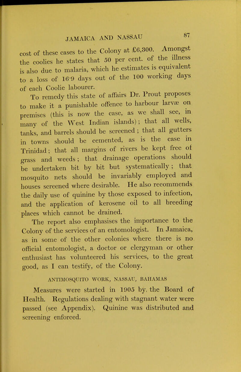 cost of these eases to the Colony at £6,300. Amongst the coolies he states that 50 per cent, of the illness is also due to malaria, which he estimates is equivalent to a loss of 16-9 days out of the 100 working days of each Coolie labourer. To remedy this state of affairs Dr. Prout proposes to make it a punishable offence to harbour larva; on premises (this is now the case, as we shall see, in many of the West Indian islands); that all wells, tanks, and barrels should be screened ; that all gutters in towns should be cemented, as is the case in Trinidad; that all margins of rivers be kept free of grass and weeds; that drainage operations should be undertaken bit by bit but systematically; that mosquito nets should be invariably employed and houses screened where desirable. He also recommends the daily use of quinine by those exposed to infection, and the application of kerosene oil to all breeding places which cannot be drained. The report also emphasises the importance to the Colony of the services of an entomologist. In Jamaica, as in some of the other colonies where there is no official entomologist, a doctor or clergyman or other enthusiast has volunteered his services, to the great good, as I can testify, of the Colony. ANTIMOSQUITO WORK, NASSAU, BAHAMAS Measures were started in 1905 by, the Board of Health. Regulations dealing with stagnant water were passed (see Appendix). Quinine was distributed and screening enforced.