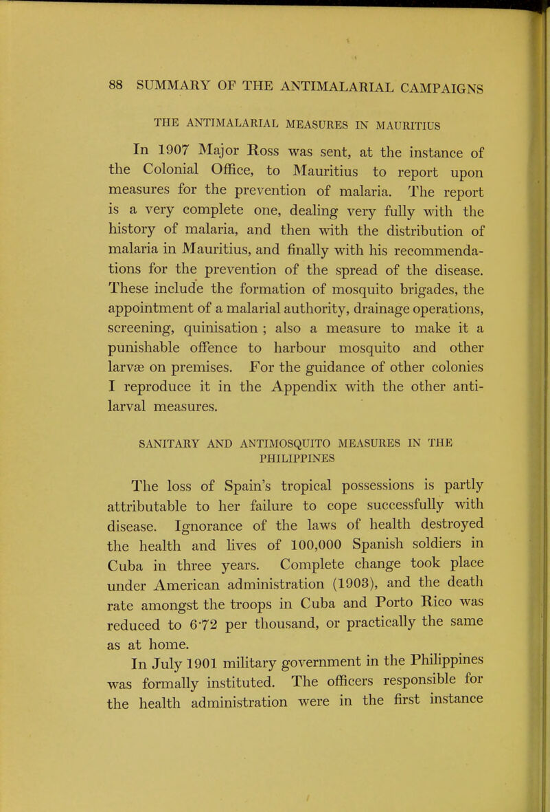 THE ANTIMALARIAL MEASURES IN MAURITIUS In 1907 Major Ross was sent, at the instance of the Colonial Office, to Mauritius to report upon measures for the prevention of malaria. The report is a very complete one, dealing very fully with the history of malaria, and then with the distribution of malaria in Mauritius, and finally with his recommenda- tions for the prevention of the spread of the disease. These include the formation of mosquito brigades, the appointment of a malarial authority, drainage operations, screening, quinisation ; also a measure to make it a punishable offence to harbour mosquito and other larvse on premises. For the guidance of other colonies I reproduce it in the Appendix with the other anti- larval measures. SANITARY AND ANTIMOSQUITO MEASURES IN THE PHILIPPINES The loss of Spain's tropical possessions is partly attributable to her failure to cope successfully with disease. Ignorance of the laws of health destroyed the health and lives of 100,000 Spanish soldiers in Cuba in three years. Complete change took place under American administration (1903), and the death rate amongst the troops in Cuba and Porto Rico was reduced to 672 per thousand, or practically the same as at home. In July 1901 military government in the Philippines was formally instituted. The officers responsible for the health administration were in the first instance