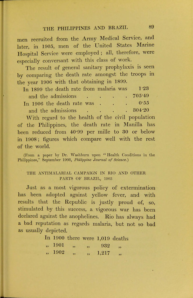 men recruited from the Army Medical Service, and later, in 1905, men of the United States Marine Hospital Service were employed ; all, therefore, were especially conversant with this class of work. The result of general sanitary prophylaxis is seen by comparing the death rate amongst the troops in the year 1906 with that obtaining in 1899. In 1899 the death rate from malaria was 1*23 and the admissions .... 705*49 In 1906 the death rate was . . . 0 55 and the admissions .... 304'20 With regard to the health of the civil population of the Philippines, the death rate in Manilla has been reduced from 40*99 per mille to 30 or below in 1908; figures which compare well with the rest of the world. (From a paper by Dr. Washburn upon  Health Conditions in the Philippines/' September 1908, Philippine Journal of Science.) THE ANTIMALARIAL CAMPAIGN IN RIO AND OTHER PARTS OF BRAZIL, 1903 Just as a most vigorous policy of extermination has been adopted against yellow fever, and with results that the Republic is justly proud of, so, stimulated by this success, a vigorous war has been declared against the anophelines. Rio has always had a bad reputation as regards malaria, but not so bad as usually depicted. In 1900 there were 1,019 deaths » 1901 „ „ 932 „ „ 1902 „ „ 1,217 „