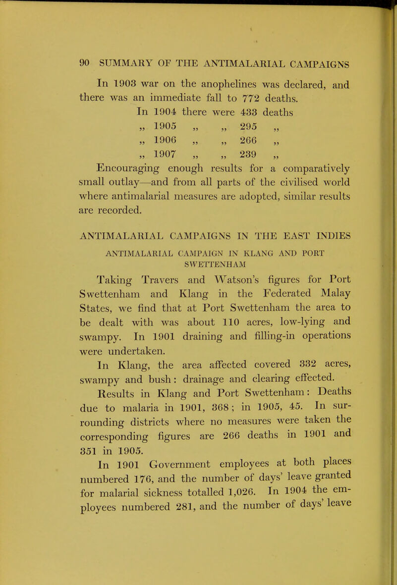 In 1903 war on the anophelines was declared, and there was an immediate fall to 772 deaths. In 1904 there were 433 deaths „ 1905 „ „ 295 „ „ 1906 „ „ 266 „ „ 1907 „ „ 239 „ Encouraging enough results for a comparatively small outlay—and from all parts of the civilised world where antimalarial measures are adopted, similar results are recorded. ANTIMALARIAL CAMPAIGNS IN THE EAST INDIES ANTIMALARIAL CAMPAIGN IN KLANG AND PORT SWETTENHAM Taking Travers and Watson's figures for Port Swettenham and Klang in the Federated Malay States, we find that at Port Swettenham the area to be dealt with was about 110 acres, low-lying and swampy. In 1901 draining and filling-in operations were undertaken. In Klang, the area affected covered 332 acres, swampy and bush: drainage and clearing effected. Results in Klang and Port Swettenham: Deaths due to malaria in 1901, 368; in 1905, 45. In sur- rounding districts where no measures were taken the corresponding figures are 266 deaths in 1901 and 351 in 1905. In 1901 Government employees at both places numbered 176, and the number of days' leave granted for malarial sickness totalled 1,026. In 1904 the em- ployees numbered 281, and the number of days' leave