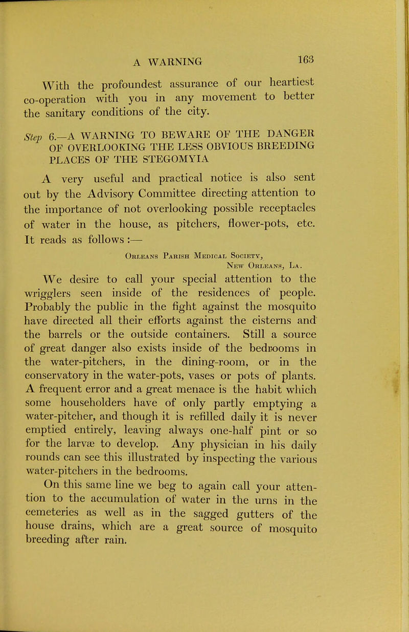 A WARNING With the profoundest assurance of our heartiest co-operation with you in any movement to better the sanitary conditions of the city. Step 6 —A WARNING TO BEWARE OF THE DANGER OF OVERLOOKING THE LESS OBVIOUS BREEDING PLACES OF THE STEGOMYIA A very useful and practical notice is also sent out by the Advisory Committee directing attention to the importance of not overlooking possible receptacles of water in the house, as pitchers, flower-pots, etc. It reads as follows :— Orleans Parish Medical Society, New Orleans, La. We desire to call your special attention to the wrigglers seen inside of the residences of people. Probably the public in the fight against the mosquito have directed all their efforts against the cisterns and the barrels or the outside containers. Still a source of great danger also exists inside of the bedrooms in the water-pitchers, in the dining-room, or in the conservatory in the water-pots, vases or pots of plants. A frequent error and a great menace is the habit which some householders have of only partly emptying a water-pitcher, and though it is refilled daily it is never emptied entirely, leaving always one-half pint or so for the larvcfi to develop. Any physician in his daily rounds can see this illustrated by inspecting the various water-pitchers in the bedrooms. On this same line we beg to again call your atten- tion to the accumulation of water in the urns in the cemeteries as well as in the sagged gutters of the house drains, which are a great source of mosquito breeding after rain.