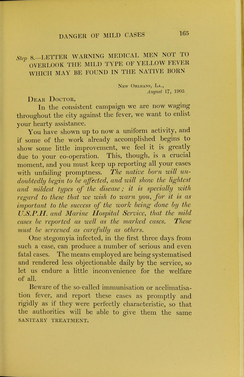 DANGER OF MILD CASES Step 8 -LETTER WARNING MEDICAL MEN NOT TO OVERLOOK THE MILD TYPE OF YELLOW FEVER WHICH MAY BE FOUND IN THE NATIVE BORN New Orleans, La., August 17, 1905 Dear Doctor, In the consistent campaign we are now waging throughout the city against the fever, we want to enlist your hearty assistance. You have shown up to now a uniform activity, and if some of the work already accomplished begins to show some little improvement, we feel it is greatly due to your co-operation. This, though, is a crucial moment, and you must keep up reporting all your cases with unfailing promptness. The native born will un- doubtedly begin to be affected, and will show the lightest and mildest types of the disease; it is specially with regard to these that we wish to warn you, for it is as important to the success of the work being done by the U.S.P.H. and Marine Hospital Service, that the mild cases be reported as well as the marked cases. Tliese must be screened as carefidly as others. One stegomyia infected, in the first three days from such a case, can produce a number of serious and even fatal cases. The means employed are being systematised and rendered less objectionable daily by the service, so let us endure a little inconvenience for the welfare of all. Beware of the so-called immunisation or acclimatisa- tion fever, and report these cases as promptly and rigidly as if they were perfectly characteristic, so that the authorities will be able to give them the same SANITARY TREATMENT.