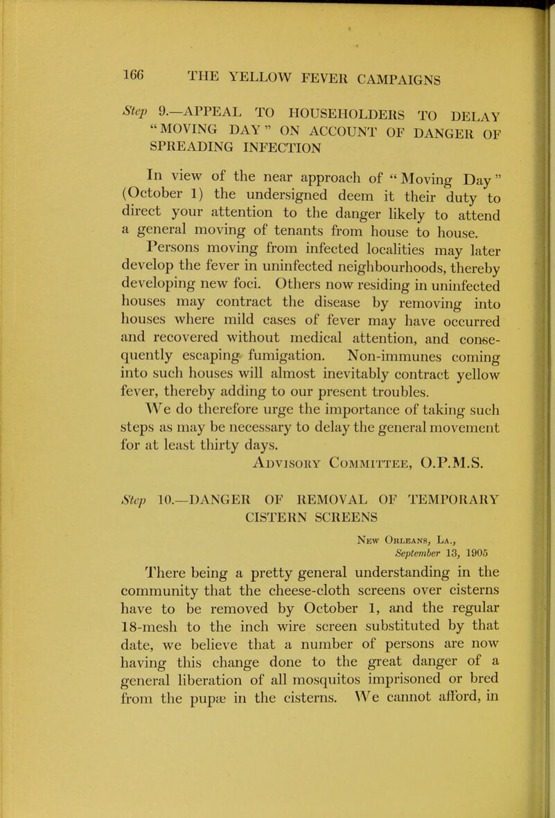 Step 9.—APPEAL TO HOUSEHOLDERS TO DELAY MOVING DAY ON ACCOUNT OF DANGER OF SPREADING INFECTION In view of the near approach of Moving Day (October 1) the undersigned deem it their duty to direct your attention to the danger likely to attend a general moving of tenants from house to house. Persons moving from infected localities may later develop the fever in uninfected neighbourhoods, thereby developing new foci. Others now residing in uninfected houses may contract the disease by removing into houses where mild cases of fever may have occurred and recovered without medical attention, and conse- quently escaping fumigation. Non-immunes coming into such houses will almost inevitably contract yellow fever, thereby adding to our present troubles. We do therefore urge the importance of taking such steps as may be necessary to delay the general movement for at least thirty days. Advisory Committee, O.P.M.S. Step 10.—DANGER OF REMOVAL OF TEMPORARY CISTERN SCREENS New Orleans, La., September 13, 1905 There being a pretty general understanding in the community that the cheese-cloth screens over cisterns have to be removed by October 1, and the regular 18-mesh to the inch wire screen substituted by that date, we believe that a number of persons are now having this change done to the great danger of a general liberation of all mosquitos imprisoned or bred from the pupte in the cisterns. We cannot afford, in