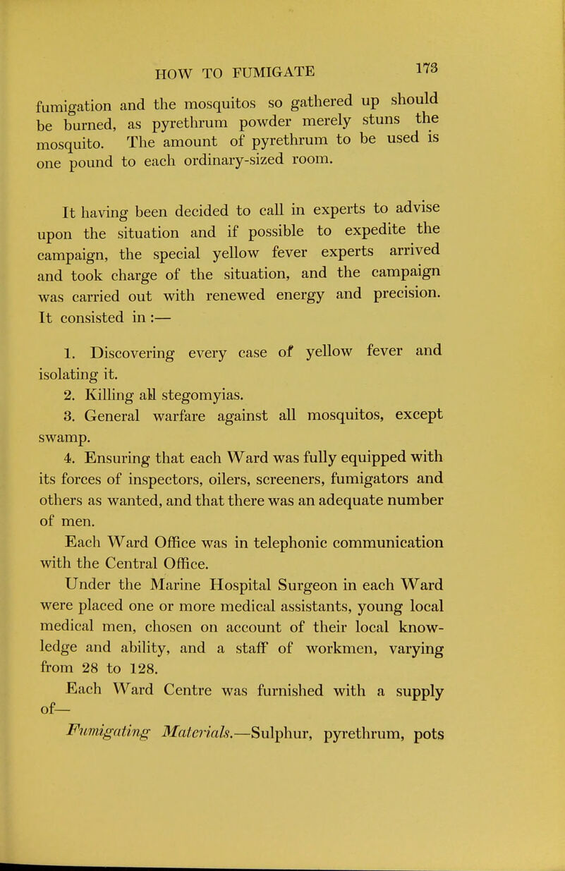 HOW TO FUMIGATE fumigation and the mosquitos so gathered up should be burned, as pyrethrum powder merely stuns the mosquito. The amount of pyrethrum to be used is one pound to each ordinary-sized room. It having been decided to call in experts to advise upon the situation and if possible to expedite the campaign, the special yellow fever experts arrived and took charge of the situation, and the campaign was carried out with renewed energy and precision. It consisted in :— 1. Discovering every case of yellow fever and isolating it. 2. Killing aM stegomyias. 3. General warfare against all mosquitos, except swamp. 4. Ensuring that each Ward was fully equipped with its forces of inspectors, oilers, screeners, fumigators and others as wanted, and that there was an adequate number of men. Each Ward Office was in telephonic communication with the Central Office. Under the Marine Hospital Surgeon in each Ward were placed one or more medical assistants, young local medical men, chosen on account of their local know- ledge and ability, and a staff of workmen, varying from 28 to 128. Each Ward Centre was furnished with a supply of— Fumigating Materials.—-Sulphur, pyrethrum, pots