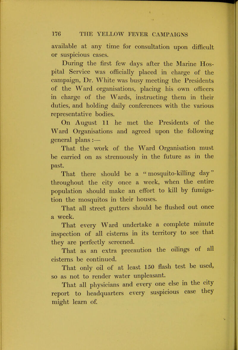 available at any time for consultation upon difficult or suspicious cases. During the first few days after the Marine Hos- pital Service was officially placed in charge of the campaign, Dr. White was busy meeting the Presidents of the Ward organisations, placing his own officers in charge of the Wards, instructing them in their duties, and holding daily conferences with the various representative bodies. On August 11 he met the Presidents of the Ward Organisations and agreed upon the following general plans :— That the work of the Ward Organisation must be carried on as strenuously in the future as in the past. That there should be a mosquito-killing day throughout the city once a week, when the entire population should make an effort to kill by fumiga- tion the mosquitos in their houses. That all street gutters should be flushed out once a week. That every Ward undertake a complete minute inspection of all cisterns in its territory to see that they are perfectly screened. That as an extra precaution the oilings of all cisterns be continued. That only oil of at least 150 flash test be used, so as not to render water unpleasant. That all physicians and every one else in the city report to headquarters every suspicious case they might learn of.