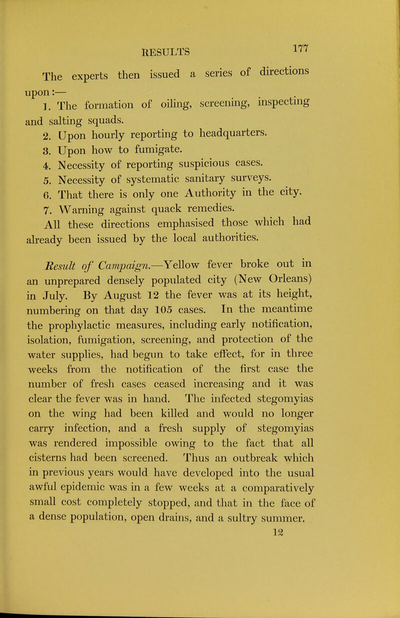 RESULTS 1'' The experts then issued a series of directions upon:— 1. The formation of oiling, screening, inspecting and salting squads. 2. Upon hourly reporting to headquarters. 3. Upon how to fumigate. 4. Necessity of reporting suspicious cases. 5. Necessity of systematic sanitary surveys. 6. That there is only one Authority in the city. 7. Warning against quack remedies. All these directions emphasised those which had already been issued by the local authorities. Result of Campaign.—Yellow fever broke out in an unprepared densely populated city (New Orleans) in July. By August 12 the fever was at its height, numbering on that day 105 cases. In the meantime the prophylactic measures, including early notification, isolation, fumigation, screening, and protection of the water supplies, had begun to take effect, for in three weeks from the notification of the first case the number of fresh cases ceased increasing and it was clear the fever was in hand. The infected stegomyias on the wing had been killed and would no longer carry infection, and a fresh supply of stegomyias was rendered impossible owing to the fact that all cisterns had been screened. Thus an outbreak which in previous years would have developed into the usual awful epidemic was in a few weeks at a comparatively small cost completely stopped, and that in the face of a dense population, open drains, and a sultry summer. 12