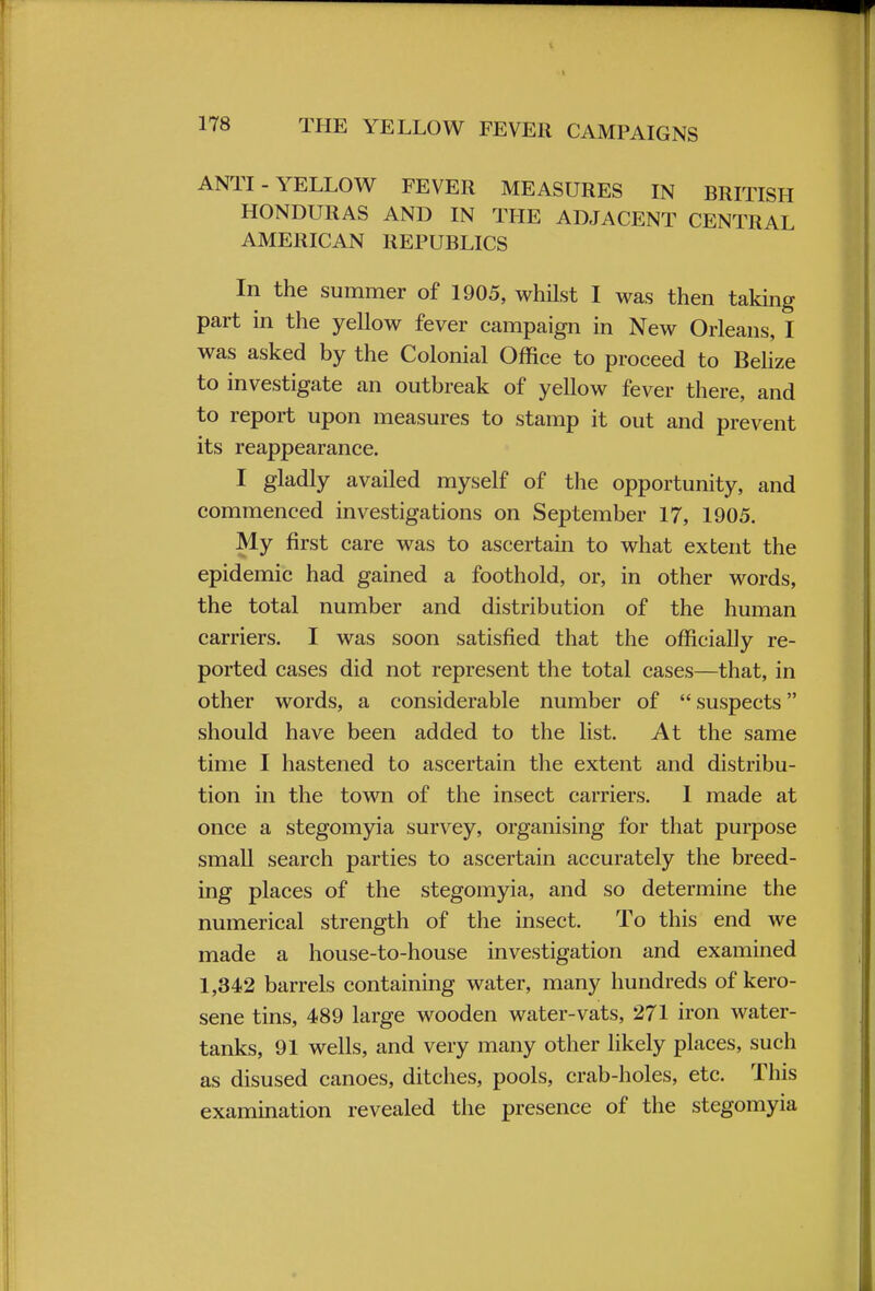 ANTI-YELLOW FEVER MEASURES IN BRITISH HONDURAS AND IN THE ADJACENT CENTRAL AMERICAN REPUBLICS In the summer of 1905, whilst I was then taking part in the yellow fever campaign in New Orleans, I was asked by the Colonial Office to proceed to Belize to investigate an outbreak of yellow fever there, and to report upon measures to stamp it out and prevent its reappearance. I gladly availed myself of the opportunity, and commenced investigations on September 17, 1905. My first care was to ascertain to what extent the epidemic had gained a foothold, or, in other words, the total number and distribution of the human carriers. I was soon satisfied that the officially re- ported cases did not represent the total cases—that, in other words, a considerable number of  suspects should have been added to the list. At the same time I hastened to ascertain the extent and distribu- tion in the town of the insect carriers. I made at once a stegomyia survey, organising for that purpose small search parties to ascertain accurately the breed- ing places of the stegomyia, and so determine the numerical strength of the insect. To this end we made a house-to-house investigation and examined 1,342 barrels containing water, many hundreds of kero- sene tins, 489 large wooden water-vats, 271 iron water- tanks, 91 wells, and very many other likely places, such as disused canoes, ditches, pools, crab-holes, etc. This examination revealed the presence of the stegomyia