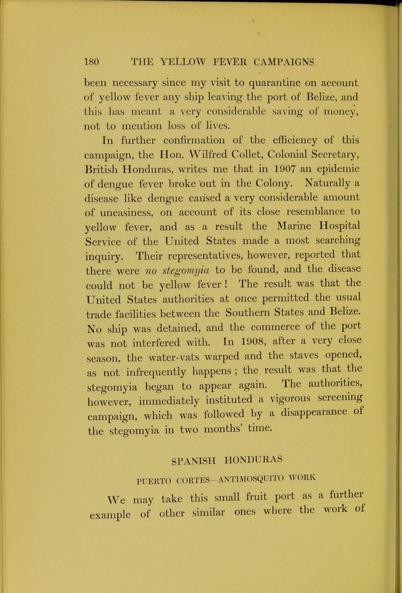 been necessary since my visit to quarantine on account of yellow fever any ship leaving the port of Belize, and this has meant a very considerable saving of money, not to mention loss of lives. In further confirmation of the efficiency of this campaign, the Hon. Wilfred Collet, Colonial Secretary, British Honduras, writes me that in 1907 an epidemic of dengue fever broke out in the Colony. Naturally a disease like dengue caused a very considerable amount of uneasiness, on account of its close resemblance to yellow fever, and as a result the Marine Hospital Service of the United States made a most searching inquiry. Their representatives, however, reported that there were no stegomyia to be found, and the disease could not be yellow fever ! The result was that the United States authorities at once permitted the usual trade facilities between the Southern States and Belize. No ship was detained, and the commerce of the port was not interfered with. In 1908, after a very close season, the water-vats warped and the staves opened, as not infrequently happens ; the result was that the stegomyia began to appear again. The authorities, however, immediately instituted a vigorous screening campaign, which was foUowed by a disappearance of the stegomyia in two months' time. SPANISH HONDURAS PUERTO CORTES-ANTIMOSQUITO WORK We may take this small fruit port as a further example of other similar ones where the work of