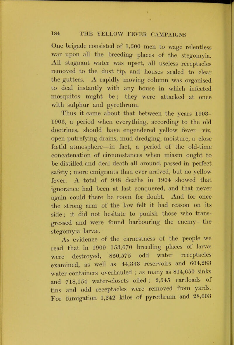 One brigade consisted of 1,500 men to wage relentless war upon all the breeding places of the stegomyia. All stagnant water was upset, all useless receptacles removed to the dust tip, and houses scaled to clear the gutters. A rapidly moving column was organised to deal instantly with any house in which infected mosquitos might be; they were attacked at once with sulphur and pyrethrum. Thus it came about that between the years 1903- 1906, a period when everything, according to the old doctrines, should have engendered yellow fever—viz. open putrefying drains, mud dredging, moisture, a close foetid atmosphere—in fact, a period of the old-time concatenation of circumstances when miasm ought to be distilled and deal death all around, passed in perfect safety; more emigrants than ever arrived, but no yellow fever. A total of 948 deaths in 1904 showed that ignorance had been at last conquered, and that never again could there be room for doubt. And for once the strong arm of the law felt it had reason on its side; it did not hesitate to punish those who trans- gressed and were found harbouring the enemy—the stegomyia larvse. As evidence of the earnestness of the people we read that in 1909 153,670 breeding places of larvae were destroyed, 850,575 odd water receptacles examined, as well as 44,343 reservoirs and 604,283 water-containers overhauled ; as many as 814,650 sinks and 718,154 water-closets oiled; 2,545 cartloads of tins and odd receptacles were removed from yards. For fumigation 1,242 kilos of pyrethrum and 28,603