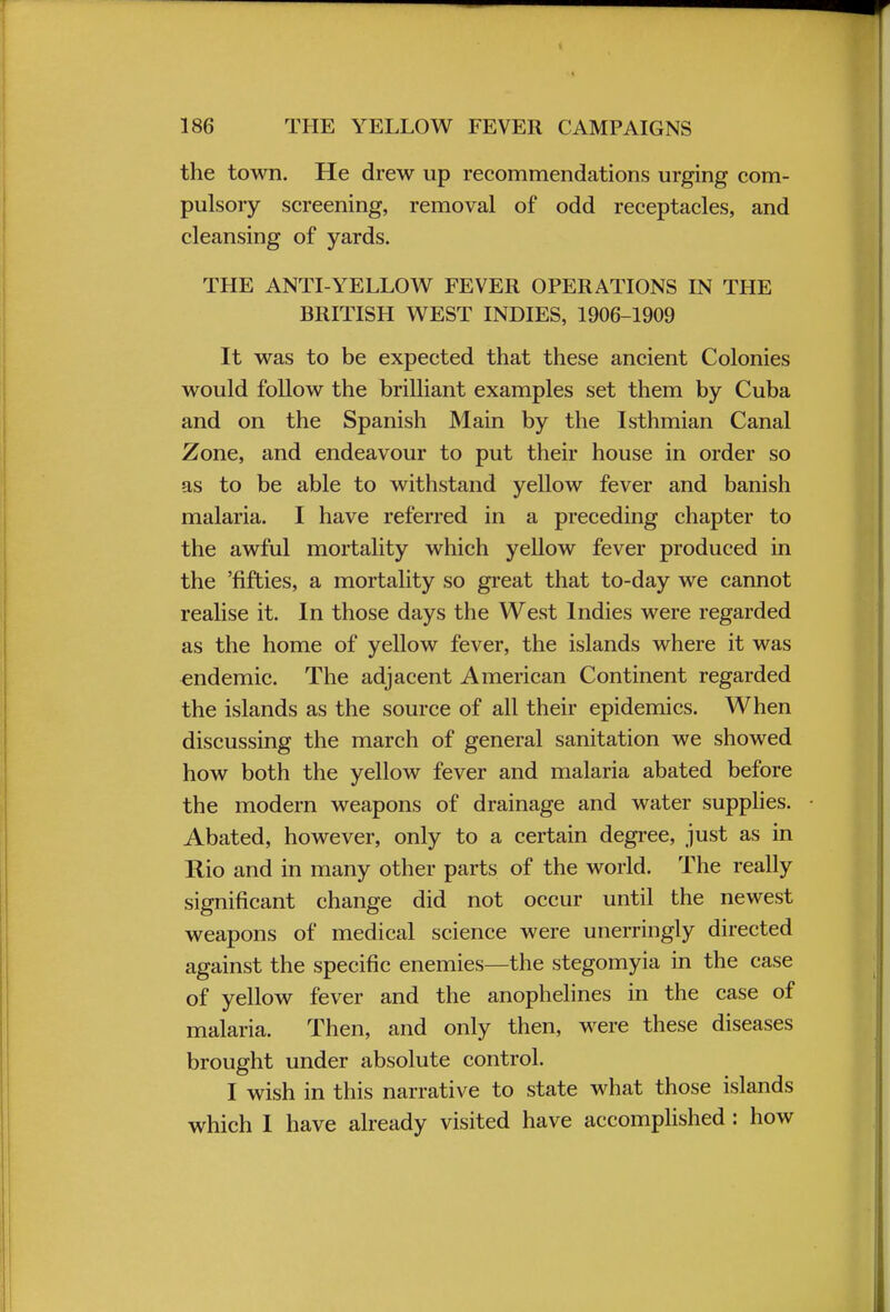 the town. He drew up recommendations urging com- pulsory screening, removal of odd receptacles, and cleansing of yards. THE ANTI-YELLOW FEVER OPERATIONS IN THE BRITISH WEST INDIES, 1906-1909 It was to be expected that these ancient Colonies would follow the brilliant examples set them by Cuba and on the Spanish Main by the Isthmian Canal Zone, and endeavour to put their house in order so as to be able to withstand yellow fever and banish malaria. I have referred in a preceding chapter to the awful mortality which yellow fever produced in the 'fifties, a mortality so great that to-day we cannot realise it. In those days the West Indies were regarded as the home of yellow fever, the islands where it was endemic. The adjacent American Continent regarded the islands as the source of all their epidemics. When discussing the march of general sanitation we showed how both the yellow fever and malaria abated before the modern weapons of drainage and water supplies. Abated, however, only to a certain degree, just as in Rio and in many other parts of the world. The really significant change did not occur until the newest weapons of medical science were unerringly directed against the specific enemies—the stegomyia in the case of yellow fever and the anophelines in the case of malaria. Then, and only then, were these diseases brought under absolute control. I wish in this narrative to state what those islands which I have already visited have accomplished : how