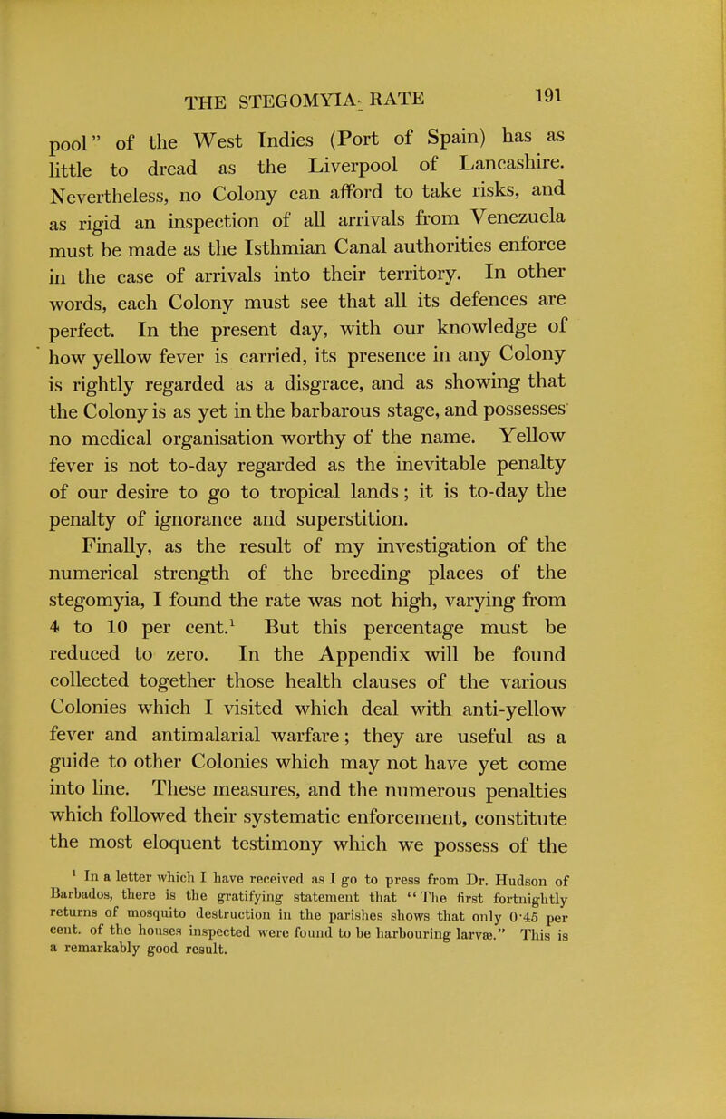 THE STEGOMYIA RATE pool of the West Indies (Port of Spain) has as little to dread as the Liverpool of Lancashire. Nevertheless, no Colony can afford to take risks, and as rigid an inspection of all arrivals from Venezuela must be made as the Isthmian Canal authorities enforce in the case of arrivals into their territory. In other words, each Colony must see that all its defences are perfect. In the present day, with our knowledge of how yellow fever is carried, its presence in any Colony is rightly regarded as a disgrace, and as showing that the Colony is as yet in the barbarous stage, and possesses no medical organisation worthy of the name. Yellow fever is not to-day regarded as the inevitable penalty of our desire to go to tropical lands; it is to-day the penalty of ignorance and superstition. Finally, as the result of my investigation of the numerical strength of the breeding places of the stegomyia, I found the rate was not high, varying from 4 to 10 per cent.1 But this percentage must be reduced to zero. In the Appendix will be found collected together those health clauses of the various Colonies which I visited which deal with anti-yellow fever and antimalarial warfare; they are useful as a guide to other Colonies which may not have yet come into line. These measures, and the numerous penalties which followed their systematic enforcement, constitute the most eloquent testimony which we possess of the 1 In a letter which I have received as I go to press from Dr. Hudson of Barbados, there is the gratifying statement that The first fortnightly returns of mosquito destruction in the parishes shows that only 0-45 per cent, of the houses inspected were found to be harbouring larvae. This is a remarkably good result.