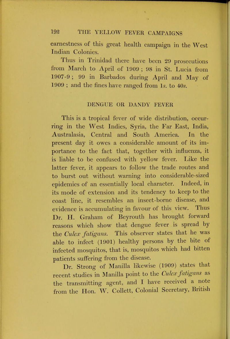 earnestness of this great health campaign in the West Indian Colonies. Thus in Trinidad there have been 29 prosecutions from March to April of 1909 ; 98 in St. Lucia from 1907-9; 99 in Barbados during April and May of 1909 ; and the fines have ranged from Is. to 40,?. DENGUE OR DANDY FEVER This is a tropical fever of wide distribution, occur- ring in the West Indies, Syria, the Far East, India, Australasia, Central and South America. In the present day it owes a considerable amount of its im- portance to the fact that, together with influenza, it is liable to be confused with yellow fever. Like the latter fever, it appears to follow the trade routes and to burst out without warning into considerable-sized epidemics of an essentially local character. Indeed, in its mode of extension and its tendency to keep to the coast line, it resembles an insect-borne disease, and evidence is accumulating in favour of this view. Thus Dr. H. Graham of Beyrouth has brought forward reasons which show that dengue fever is spread by the Culex fatigans. This observer states that he was able to infect (1901) healthy persons by the bite of infected mosquitos, that is, mosquitos which had bitten patients suffering from the disease. Dr. Strong of Manilla likewise (1909) states that recent studies in Manilla point to the Culex fatigans as the transmitting agent, and I have received a note from the Hon. W. Collett, Colonial Secretary, British