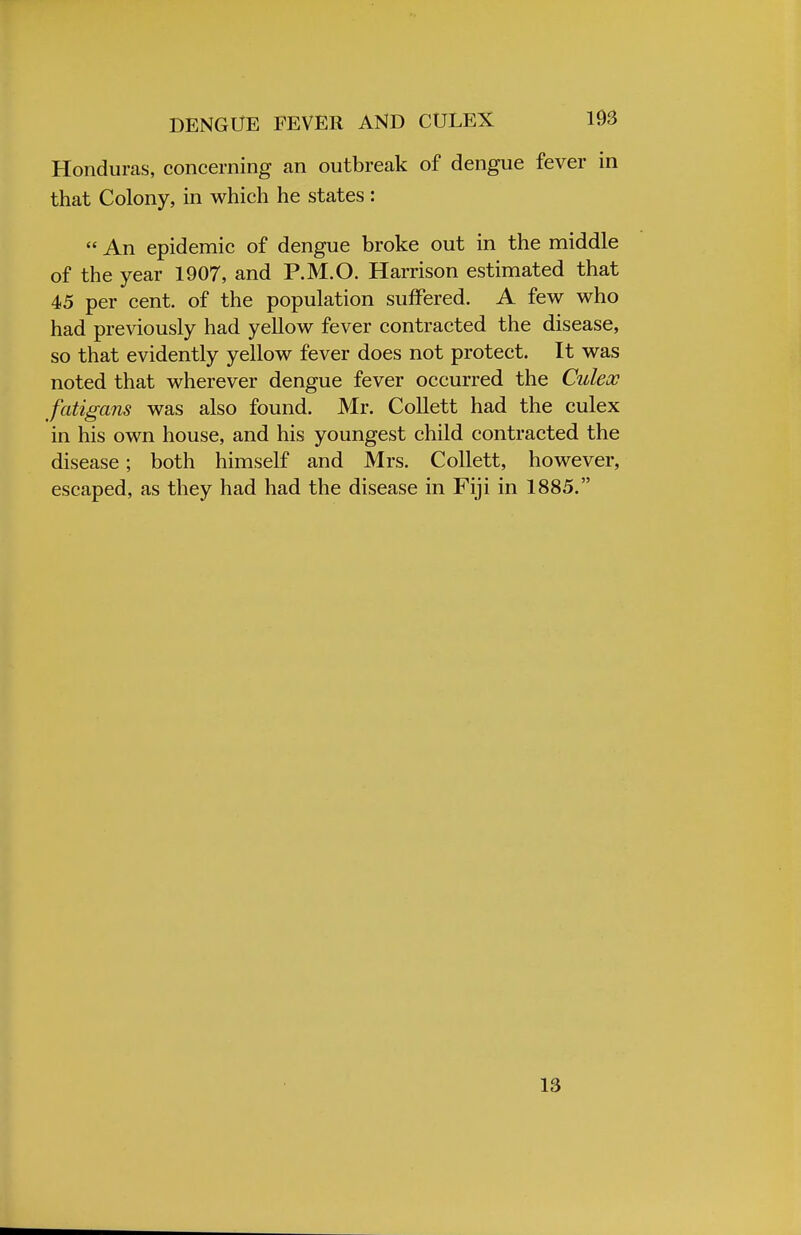 Honduras, concerning an outbreak of dengue fever in that Colony, in which he states :  An epidemic of dengue broke out in the middle of the year 1907, and P.M.O. Harrison estimated that 45 per cent, of the population suffered. A few who had previously had yellow fever contracted the disease, so that evidently yellow fever does not protect. It was noted that wherever dengue fever occurred the Culex fatigans was also found. Mr. Collett had the culex in his own house, and his youngest child contracted the disease; both himself and Mrs. Collett, however, escaped, as they had had the disease in Fiji in 1885. 13