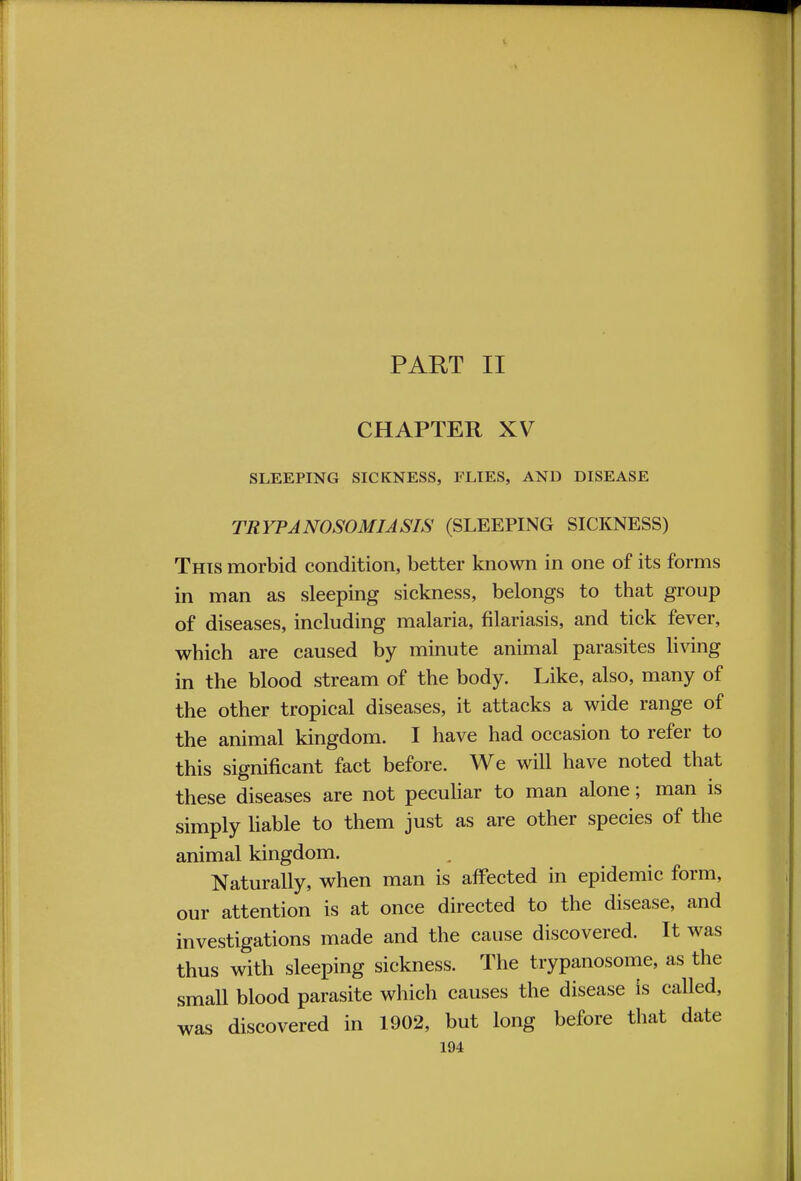 PART II CHAPTER XV SLEEPING SICKNESS, FLIES, AND DISEASE TRYPANOSOMIASIS (SLEEPING SICKNESS) This morbid condition, better known in one of its forms in man as sleeping sickness, belongs to that group of diseases, including malaria, filariasis, and tick fever, which are caused by minute animal parasites living in the blood stream of the body. Like, also, many of the other tropical diseases, it attacks a wide range of the animal kingdom. I have had occasion to refer to this significant fact before. We will have noted that these diseases are not peculiar to man alone; man is simply liable to them just as are other species of the animal kingdom. Naturally, when man is affected in epidemic form, our attention is at once directed to the disease, and investigations made and the cause discovered. It was thus with sleeping sickness. The trypanosome, as the small blood parasite which causes the disease is called, was discovered in 1902, but long before that date