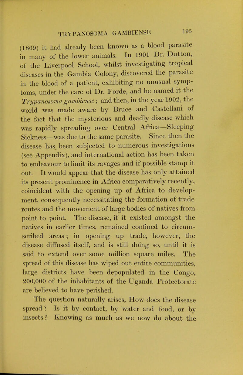 (18G9) it had already been known as a blood parasite in many of the lower animals. In 1901 Dr. Dutton, of the Liverpool School, whilst investigating tropical diseases in the Gambia Colony, discovered the parasite in the blood of a patient, exhibiting no unusual symp- toms, under the care of Dr. Forde, and he named it the Trypanosoma gambiense ; and then, in the year 1902, the world was made aware by Bruce and Castellani of the fact that the mysterious and deadly disease which was rapidly spreading over Central Africa—Sleeping Sickness—was due to the same parasite. Since then the disease has been subjected to numerous investigations (see Appendix), and international action has been taken to endeavour to limit its ravages and if possible stamp it out. It would appear that the disease has only attained its present prominence in Africa comparatively recently, coincident with the opening up of Africa to develop- ment, consequently necessitating the formation of trade routes and the movement of large bodies of natives from point to point. The disease, if it existed amongst the natives in earlier times, remained confined to circum- scribed areas; in opening up trade, however, the disease diffused itself, and is still doing so, until it is said to extend over some million square miles. The spread of this disease has wiped out entire communities, large districts have been depopulated in the Congo, 200,000 of the inhabitants of the Uganda Protectorate are believed to have perished. The question naturally arises, How does the disease spread ? Is it by contact, by water and food, or by insects? Knowing as much as we now do about the