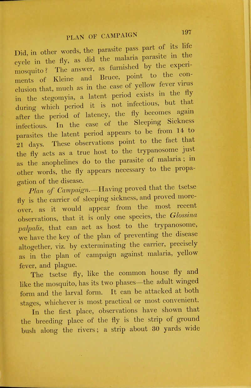 Did, in other words, the parasite pass part of its life cycle in the fly, as did the malaria paras te in the Xsquito* The answer, as furnished by the experi- ments of Kleine and Bruce, point to the eon- Zon that, much as in the ease of yellow fever virus in the stegomyia, a latent period exists m the tty during which period it is not infectious, but that after the period of latency, the fly becomes again infectious. In the ease of the Sleeping Sickness parasites the latent period appears to be from 14 to 21 days. These observations point to the fact that the fly acts as a true host to the trypanosome just as the anophelines do to the parasite of malaria ; m other words, the fly appears necessary to the propa- gation of the disease. Plan of Campaign.—Having proved that the tsetse fly is the carrier of sleeping sickness, and proved more- over, as it would appear from the most recent observations, that it is only one species, the Glossma palpalis, that can act as host to the trypanosome, we have the key of the plan of preventing the disease altogether, viz. by exterminating the carrier, precisely as in the plan of campaign against malaria, yellow fever, and plague. The tsetse fly, like the common house fly and like the mosquito, has its two phases—the adult winged form and the larval form. It can be attacked at both stages, whichever is most practical or most convenient. In the first place, observations have shown that the breeding place of the fly is the strip of ground bush along the rivers; a strip about 30 yards wide