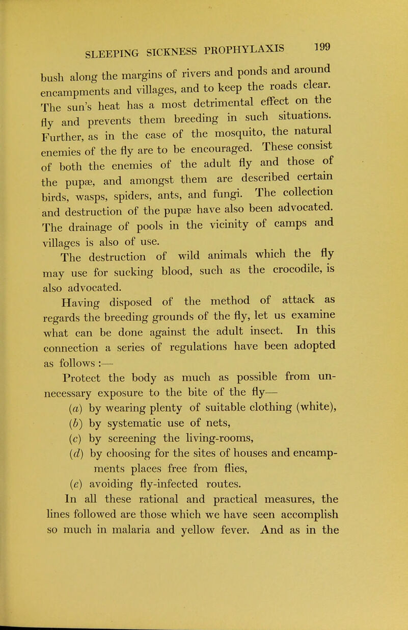 bush along the margins of rivers and ponds and around encampments and villages, and to keep the roads clear. The sun's heat has a most detrimental effect on the fly and prevents them breeding in such situations. Further, as in the case of the mosquito, the natural enemies of the fly are to be encouraged. These consist of both the enemies of the adult fly and those of the pupae, and amongst them are described certain birds, wasps, spiders, ants, and fungi. The collection and destruction of the pupa? have also been advocated. The drainage of pools in the vicinity of camps and villages is also of use. The destruction of wild animals which the fly may use for sucking blood, such as the crocodile, is also advocated. Having disposed of the method of attack as regards the breeding grounds of the fly, let us examine what can be done against the adult insect. In this connection a series of regulations have been adopted as follows :— Protect the body as much as possible from un- necessary exposure to the bite of the fly— (a) by wearing plenty of suitable clothing (white), (b) by systematic use of nets, (c) by screening the living-rooms, (d) by choosing for the sites of houses and encamp- ments places free from flies, (e) avoiding fly-infected routes. In all these rational and practical measures, the lines followed are those which we have seen accomplish so much in malaria and yellow fever. And as in the