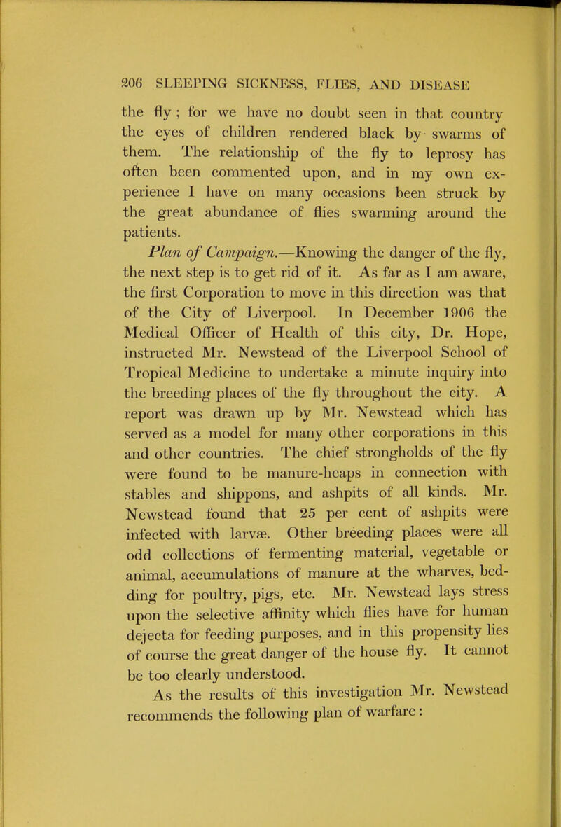 the fly ; for we have no doubt seen in that country the eyes of children rendered black by swarms of them. The relationship of the fly to leprosy has often been commented upon, and in my own ex- perience I have on many occasions been struck by the great abundance of flies swarming around the patients. Plan of Campaign.—Knowing the danger of the fly, the next step is to get rid of it. As far as I am aware, the first Corporation to move in this direction was that of the City of Liverpool. In December 1906 the Medical Officer of Health of this city, Dr. Hope, instructed Mr. Newstead of the Liverpool School of Tropical Medicine to undertake a minute inquiry into the breeding places of the fly throughout the city. A report was drawn up by Mr. Newstead which has served as a model for many other corporations in this and other countries. The chief strongholds of the fly were found to be manure-heaps in connection with stables and shippons, and ashpits of all kinds. Mr. Newstead found that 25 per cent of ashpits were infected with larvae. Other breeding places were all odd collections of fermenting material, vegetable or animal, accumulations of manure at the wharves, bed- ding for poultry, pigs, etc. Mr. Newstead lays stress upon the selective affinity which flies have for human dejecta for feeding purposes, and in this propensity lies of course the great danger of the house fly. It cannot be too clearly understood. As the results of this investigation Mr. Newstead recommends the following plan of warfare:
