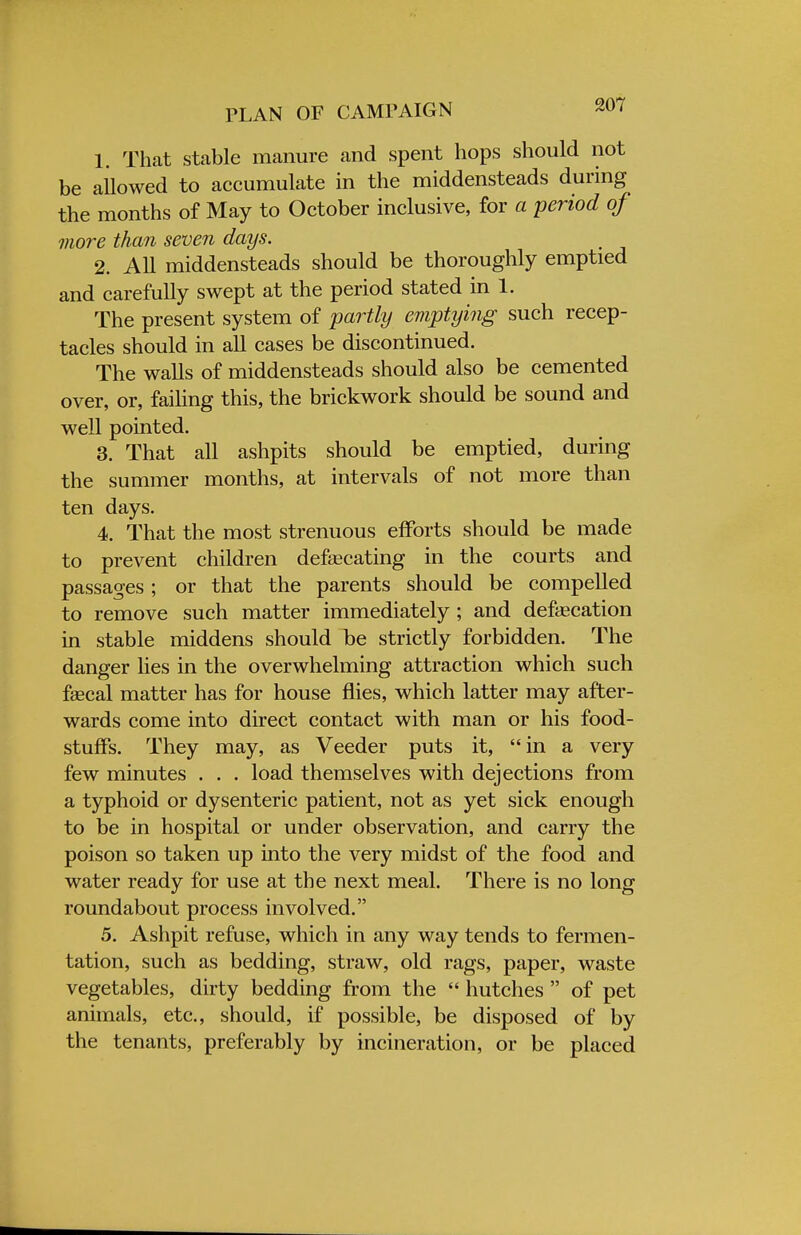 1. That stable manure and spent hops should not be allowed to accumulate in the middensteads during the months of May to October inclusive, for a period of more than seven days. 2. All middensteads should be thoroughly emptied and carefully swept at the period stated in 1. The present system of partly emptying such recep- tacles should in all cases be discontinued. The walls of middensteads should also be cemented over, or, failing this, the brickwork should be sound and well pointed. 3. That all ashpits should be emptied, during the summer months, at intervals of not more than ten days. 4. That the most strenuous efforts should be made to prevent children defalcating in the courts and passages ; or that the parents should be compelled to remove such matter immediately ; and defecation in stable middens should be strictly forbidden. The danger lies in the overwhelming attraction which such faecal matter has for house flies, which latter may after- wards come into direct contact with man or his food- stuffs. They may, as Veeder puts it, in a very few minutes . . . load themselves with dejections from a typhoid or dysenteric patient, not as yet sick enough to be in hospital or under observation, and carry the poison so taken up into the very midst of the food and water ready for use at the next meal. There is no long roundabout process involved. 5. Ashpit refuse, which in any way tends to fermen- tation, such as bedding, straw, old rags, paper, waste vegetables, dirty bedding from the  hutches  of pet animals, etc., should, if possible, be disposed of by the tenants, preferably by incineration, or be placed