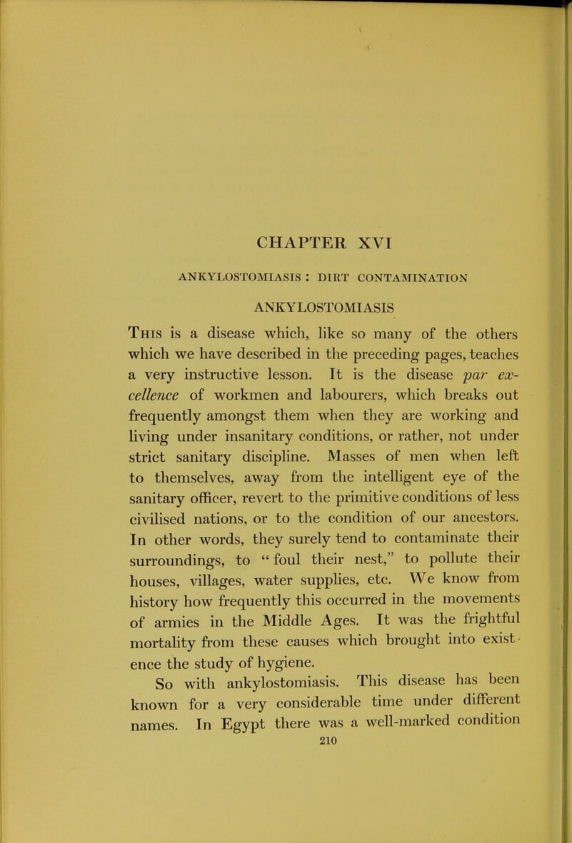 ANKYLOSTOMIASIS : DIRT CONTAMINATION ANKYLOSTOMIASIS This is a disease which, like so many of the others which we have described in the preceding pages, teaches a very instructive lesson. It is the disease par' ex- cellence of workmen and labourers, which breaks out frequently amongst them when they are working and living under insanitary conditions, or rather, not under strict sanitary discipline. Masses of men when left to themselves, away from the intelligent eye of the sanitary officer, revert to the primitive conditions of less civilised nations, or to the condition of our ancestors. In other words, they surely tend to contaminate their surroundings, to foul their nest, to pollute their houses, villages, water supplies, etc. We know from history how frequently this occurred in the movements of armies in the Middle Ages. It was the frightful mortality from these causes which brought into exist • ence the study of hygiene. So with ankylostomiasis. This disease has been known for a very considerable time under different names. In Egypt there was a well-marked condition