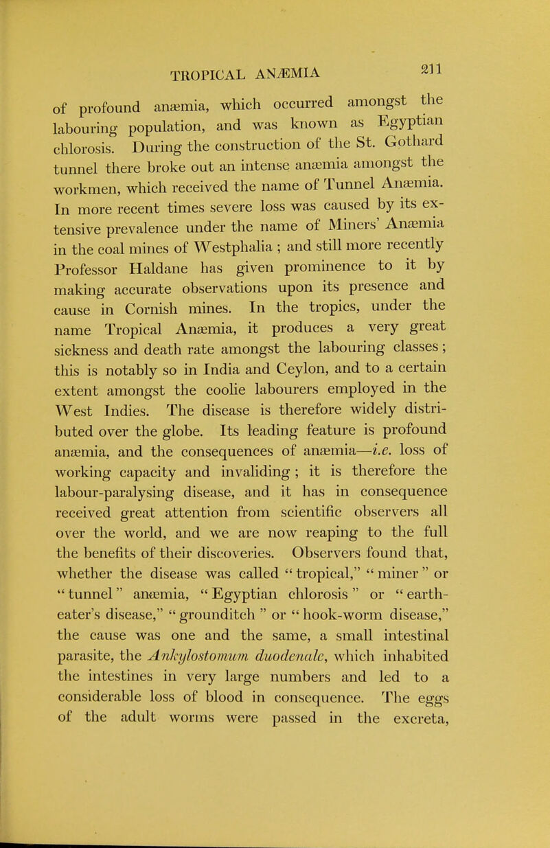 of profound anemia, which occurred amongst the labouring population, and was known as Egyptian chlorosis. During the construction of the St. Gothard tunnel there broke out an intense anemia amongst the workmen, which received the name of Tunnel Anaemia. In more recent times severe loss was caused by its ex- tensive prevalence under the name of Miners' Anaemia in the coal mines of Westphalia ; and still more recently Professor Haldane has given prominence to it by making accurate observations upon its presence and cause in Cornish mines. In the tropics, under the name Tropical Anaemia, it produces a very great sickness and death rate amongst the labouring classes; this is notably so in India and Ceylon, and to a certain extent amongst the coolie labourers employed in the West Indies. The disease is therefore widely distri- buted over the globe. Its leading feature is profound anaemia, and the consequences of anaemia—i.e. loss of working capacity and invaliding ; it is therefore the labour-paralysing disease, and it has in consequence received great attention from scientific observers all over the world, and we are now reaping to the full the benefits of their discoveries. Observers found that, whether the disease was called tropical, miner or 4< tunnel anaemia, Egyptian chlorosis or earth- eater's disease, grounditch or hook-worm disease, the cause was one and the same, a small intestinal parasite, the Ankylostomum duodenale, which inhabited the intestines in very large numbers and led to a considerable loss of blood in consequence. The eggs of the adult worms were passed in the excreta,