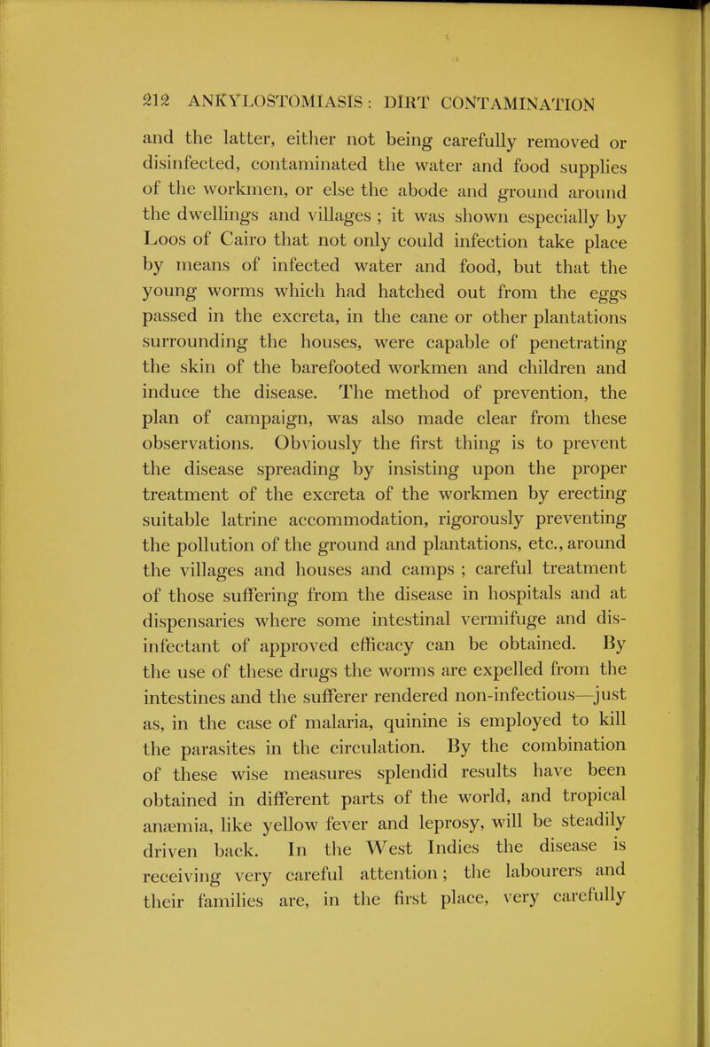 and the latter, either not being carefully removed or disinfected, contaminated the water and food supplies of the workmen, or else the abode and ground around the dwellings and villages ; it was shown especially by Loos of Cairo that not only could infection take place by means of infected water and food, but that the young worms which had hatched out from the eggs passed in the excreta, in the cane or other plantations surrounding the houses, were capable of penetrating the skin of the barefooted workmen and children and induce the disease. The method of prevention, the plan of campaign, was also made clear from these observations. Obviously the first thing is to prevent the disease spreading by insisting upon the proper treatment of the excreta of the workmen by erecting suitable latrine accommodation, rigorously preventing the pollution of the ground and plantations, etc., around the villages and houses and camps ; careful treatment of those suffering from the disease in hospitals and at dispensaries where some intestinal vermifuge and dis- infectant of approved efficacy can be obtained. By the use of these drugs the worms are expelled from the intestines and the sufferer rendered non-infectious—just as, in the case of malaria, quinine is employed to kill the parasites in the circulation. By the combination of these wise measures splendid results have been obtained in different parts of the world, and tropical anaemia, like yellow fever and leprosy, will be steadily driven back. In the West Indies the disease is receiving very careful attention; the labourers and their families are, in the first place, very carefully